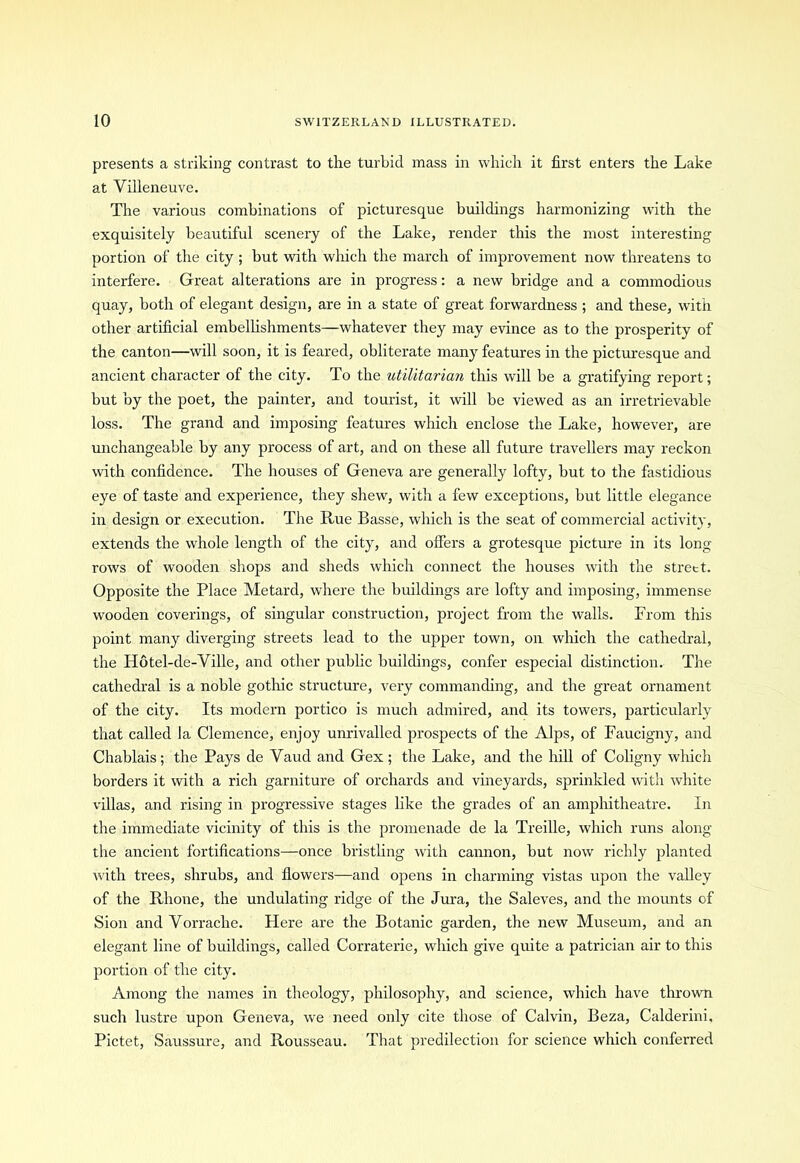 presents a striking contrast to the turbid mass in which it first enters the Lake at Villeneuve. The various combinations of picturesque buildings harmonizing with the exquisitely beautiful scenery of the Lake, render this the most interesting portion of the city ; but with which the march of improvement now threatens to interfere. Great alterations are in progress: a new bridge and a commodious quay, both of elegant design, are in a state of great forwardness ; and these, with other artificial embellishments—whatever they may evince as to the prosperity of the canton—will soon, it is feared, obliterate many features in the picturesque and ancient character of the city. To the utilitarian this will be a gratifying report; but by the poet, the painter, and tourist, it will be viewed as an irretrievable loss. The grand and imposing features which enclose the Lake, however, are unchangeable by any process of art, and on these all future travellers may reckon with confidence. The houses of Geneva are generally lofty, but to the fastidious eye of taste and experience, they shew, with a few exceptions, but little elegance in design or execution. The Rue Basse, which is the seat of commercial activity, extends the whole length of the city, and offers a grotesque picture in its long rows of wooden shops and sheds which connect the houses with the strett. Opposite the Place Metard, where the buildings are lofty and imposing, immense wooden coverings, of singular construction, project from the walls. From this point many diverging streets lead to the upper town, on which the cathedral, the Hotel-de-Ville, and other public buildings, confer especial distinction. The cathedral is a noble gothic structure, very commanding, and the great ornament of the city. Its modern portico is much admired, and its towers, particularly that called la Clemence, enjoy unrivalled prospects of the Alps, of Faucigny, and Chablais; the Pays de Vaud and Gex ; the Lake, and the hill of Coligny which borders it with a rich garniture of orchards and vineyards, sprinkled with white villas, and rising in progressive stages like the grades of an amphitheatre. In the immediate vicinity of this is the promenade de la Treille, which runs along the ancient fortifications—once bristling with cannon, but now richly planted with trees, shrubs, and flowers—and opens in charming vistas upon the valley of the Rhone, the undulating ridge of the Jura, the Saleves, and the mounts of Sion and Vorrache. Flere are the Botanic garden, the new Museum, and an elegant line of buildings, called Corraterie, which give quite a patrician air to this portion of the city. Among the names in theology, philosophy, and science, which have thrown such lustre upon Geneva, we need only cite those of Calvin, Beza, Calderini, Pictet, Saussure, and Rousseau. That predilection for science which conferred