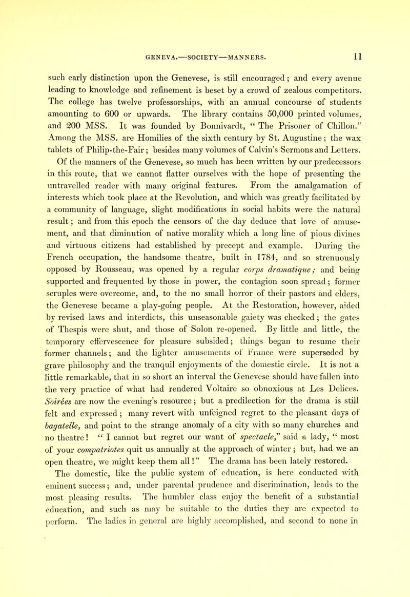 such early distinction upon the Genevese, is still encouraged ; and every avenue leading to knowledge and refinement is beset by a crowd of zealous competitors. The college has twelve professorships, with an annual concourse of students amounting to 600 or upwards. The library contains 50,000 printed volumes, and 200 MSS. It was founded by Bonnivardt, “ The Prisoner of Chillon.” Among the MSS. are Homilies of the sixth century by St. Augustine; the wax tablets of Philip-the-Fair; besides many volumes of Calvin’s Sermons and Letters. Of the manners of the Genevese, so much has been mitten by our predecessors in this route, that we cannot flatter ourselves with the hope of presenting the untravelled reader with many original features. From the amalgamation of interests which took place at the Revolution, and which was greatly facilitated by a community of language, slight modifications in social habits were the natural result; and from this epoch the censors of the day deduce that love of amuse- ment, and that diminution of native morality which a long line of pious divines and virtuous citizens had established by precept and example. During the French occupation, the handsome theatre, built in 1784, and so strenuously opposed by Rousseau, was opened by a regular corps dramatique ; and being supported and frequented by those in power, the contagion soon spread; former scruples were overcome, and, to the no small horror of their pastors and elders, the Genevese became a play-going people. At the Restoration, however, aided by revised laws and interdicts, this unseasonable gaiety was checked ; the gates of Thespis were shut, and those of Solon re-opened. By little and little, the temporary effervescence for pleasure subsided; things began to resume their former channels; and the lighter amusements of France were superseded by grave philosophy and the tranquil enjoyments of the domestic circle. It is not a little remarkable, that in so short an interval the Genevese should have fallen into the very practice of what had rendered Voltaire so obnoxious at Les Delices. Soirees are now the evening’s resource; but a predilection for the drama is still felt and expressed; many revert with unfeigned regret to the pleasant days of bagatelle, and point to the strange anomaly of a city with so many churches and no theatre! “ I cannot but regret our want of spectacle,” said a lady, “ most of your compatriotes quit us annually at the approach of winter ; but, had we an open theatre, we might keep them all! ” The drama has been lately restored. The domestic, like the public system of education, is here conducted with eminent success; and, under parental prudence and discrimination, leads to the most pleasing results. The humbler class enjoy the benefit of a substantial education, and such as may be suitable to the duties they are expected to perform. The ladies in general are highly accomplished, and second to none in