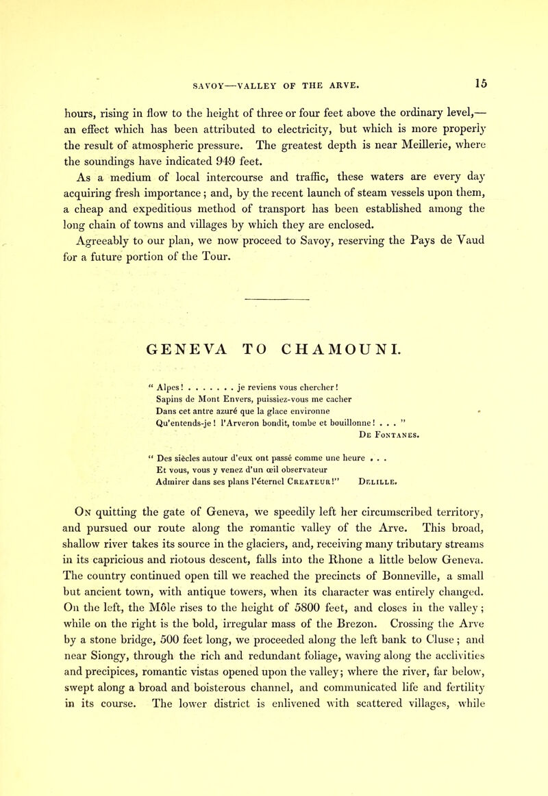 SAVOY—VALLEY OF THE ARVE. hours, rising in flow to the height of three or four feet above the ordinary level,— an effect which has been attributed to electricity, but which is more properly the result of atmospheric pressure. The greatest depth is near Meillerie, where the soundings have indicated 949 feet. As a medium of local intercourse and traffic, these waters are every day acquiring fresh importance ; and, by the recent launch of steam vessels upon them, a cheap and expeditious method of transport has been established among the long chain of towns and villages by which they are enclosed. Agreeably to our plan, we now proceed to Savoy, reserving the Pays de Vaud for a future portion of the Tour. GENEVA TO CHAMOUNI. “ Alpes! je reviens vous chercher! Sapins de Mont Envers, puissiez-vous me cacher Dans cet antre azurd que la glace environne Qu'entends-je ! l’Arveron bondit, tombe et bouillonne! . . . ” De Fontanes. “ Des siticles autour d'eux ont passe comme une heure . . . Et vous, vous y venez d’un ceil observateur Admirer dans ses plans l’dternel Createur!” Delille, On quitting the gate of Geneva, we speedily left her circumscribed territory, and pursued our route along the romantic valley of the Arve. This broad, shallow river takes its source in the glaciers, and, receiving many tributary streams in its capricious and riotous descent, falls into the Rhone a little below Geneva. The country continued open till we reached the precincts of Bonneville, a small but ancient town, with antique towers, when its character was entirely changed. On the left, the Mole rises to the height of 5800 feet, and closes in the valley; while on the right is the bold, irregular mass of the Brezon. Crossing the Arve by a stone bridge, 500 feet long, we proceeded along the left bank to Cluse; and near Siongy, through the rich and redundant foliage, waving along the acclivities and precipices, romantic vistas opened upon the valley; where the river, far below, swept along a broad and boisterous channel, and communicated life and fertility in its course. The lower district is enlivened with scattered villages, while