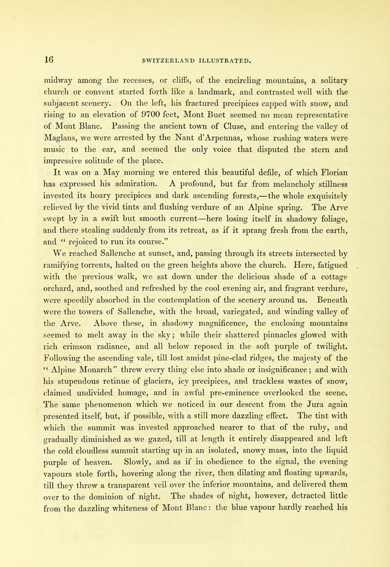 midway among the recesses, or cliffs, of the encircling mountains, a solitary church or convent started forth like a landmark, and contrasted well with the subjacent scenery. On the left, his fractured precipices capped with snow, and rising to an elevation of 9700 feet, Mont Buet seemed no mean representative of Mont Blanc. Passing the ancient town of Cluse, and entering the valley of Maglans, we were arrested by the Nant d’Arpennas, whose rushing waters were music to the ear, and seemed the only voice that disputed the stern and impressive solitude of the place. It was on a May morning we entered this beautiful defile, of which Florian has expressed his admiration. A profound, but far from melancholy stillness invested its hoary precipices and dark ascending forests,—the whole exquisitely relieved by the vivid tints and flushing verdure of an Alpine spring. The Arve swept by in a swift but smooth current—here losing itself in shadowy foliage, and there stealing suddenly from its retreat, as if it sprang fresh from the earth, and “ rejoiced to run its course.” We reached Sallenche at sunset, and, passing through its streets intersected by ramifying torrents, halted on the green heights above the church. Here, fatigued with the previous walk, we sat down under the delicious shade of a cottage orchard, and, soothed and refreshed by the cool evening air, and fragrant verdure, were speedily absorbed in the contemplation of the scenery around us. Beneath were the towers of Sallenche, with the broad, variegated, and winding valley of the Arve. Above these, in shadowy magnificence, the enclosing mountains seemed to melt away in the sky; while their shattered pinnacles glowed with rich crimson radiance, and all below reposed in the soft purple of twilight. Following the ascending vale, till lost amidst pine-clad ridges, the majesty of the “ Alpine Monarch” threw every thing else into shade or insignificance; and with his stupendous l’etinue of glaciers, icy precipices, and trackless wastes of snow, claimed undivided homage, and in awful pre-eminence overlooked the scene. The same phenomenon which wre noticed in our descent from the Jura again presented itself, but, if possible, with a still more dazzling effect. The tint with which the summit was invested approached nearer to that of the ruby, and gradually diminished as we gazed, till at length it entirely disappeared and left the cold cloudless summit starting up in an isolated, snowy mass, into the liquid purple of heaven. Slowly, and as if in obedience to the signal, the evening vapours stole forth, hovering along the river, then dilating and floating upwards, till they threw a transparent veil over the inferior mountains, and delivered them over to the dominion of night. The shades of night, however, detracted little from the dazzling whiteness of Mont Blanc: the blue vapour hardly reached his