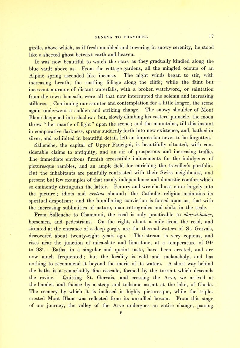 girdle, above which, as if fresh moulded and towering in snowy serenity, he stood like a sheeted ghost betwixt earth and heaven. It was now beautiful to watch the stars as they gradually kindled along the blue vault above us. From the cottage gardens, all the mingled odours of an Alpine spring ascended like incense. The night winds began to stir, with increasing breath, the rustling foliage along the cliffs; while the faint but incessant murmur of distant waterfalls, with a broken watchword, or salutation from the town beneath, were all that now interrupted the solemn and increasing stillness. Continuing our saunter and contemplation for a little longer, the scene again underwent a sudden and striking change. The snowy shoulder of Mont Blanc deepened into shadow: but, slowly climbing his eastern pinnacle, the moon threw “ her mantle of light” upon the scene; and the mountains, till this instant in comparative darkness, sprang suddenly forth into new existence, and, bathed in silver, and exhibited in beautiful detail, left an impression never to be forgotten. Sallenche, the capital of Upper Faucigni, is beautifully situated, with con- siderable claims to antiquity, and an air of prosperous and increasing traffic. The immediate environs furnish irresistible inducements for the indulgence of picturesque rambles, and an ample field for enriching the traveller’s portfolio. But the inhabitants are painfully contrasted with their Swiss neighbours, and present but few examples of that manly independence and domestic comfort which so eminently distinguish the latter. Penury and wretchedness enter largely into the picture; idiots and cretins abound; the Catholic religion maintains its spiritual despotism; and the humiliating conviction is forced upon us, that with the increasing sublimities of nature, man retrogrades and sinks in the scale. From Sallenche to Chamouni, the road is only practicable to cliar-a-bancs, horsemen, and pedestrians. On the right, about a mile from the road, and situated at the entrance of a deep gorge, are the thermal waters of St. Gervais, discovered about twenty-eight years ago. The stream is very copious, and rises near the junction of mica-slate and limestone, at a temperature of 94° to 98°. Baths, in a singular and quaint taste, have been erected, and are now much frequented; but the locality is wild and melancholy, and has nothing to recommend it beyond the merit of its waters. A short way behind the baths is a remarkably fine cascade, formed by the torrent which descends the ravine. Quitting St. Gervais, and crossing the Arve, we arrived at the hamlet, and thence by a steep and toilsome ascent at the lake, of Chede. The scenery by which it is inclosed is highly picturesque, while the triple- crested Mont Blanc was reflected from its unruffled bosom. From this stage of our journey, the valley of the Arve undergoes an entire change, passing F