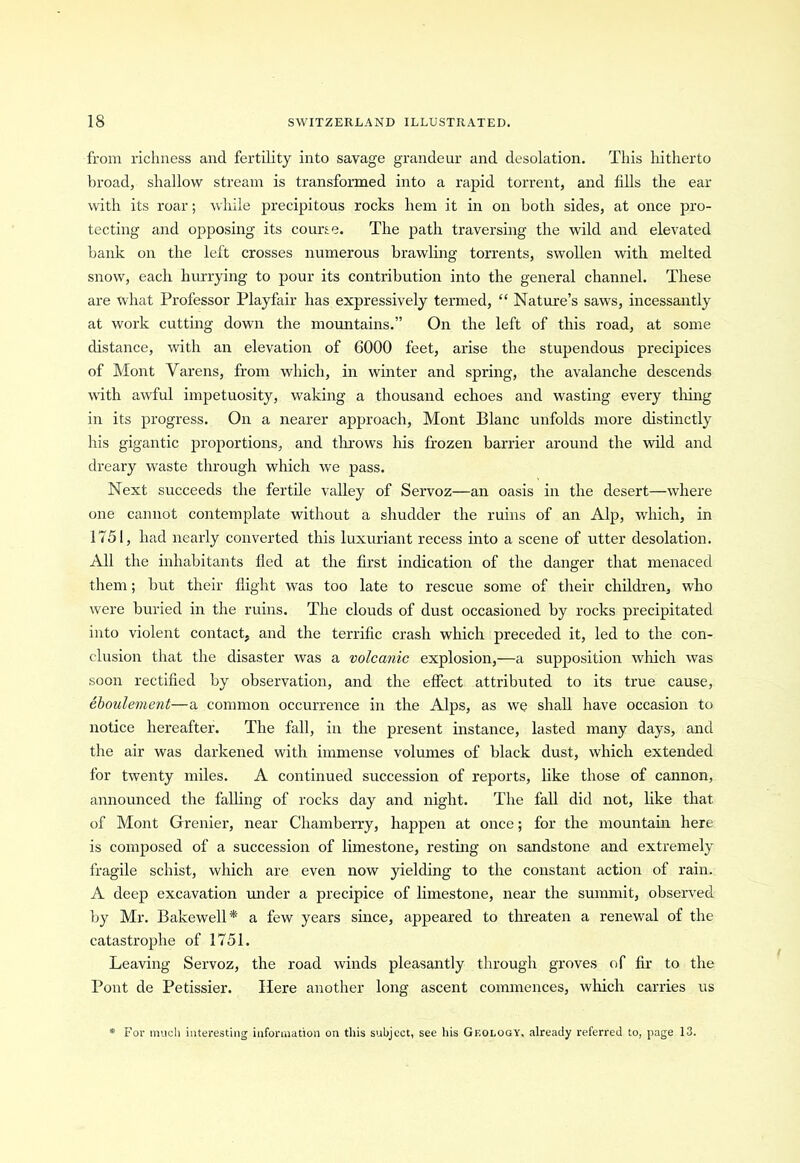 from richness and fertility into savage grandeur and desolation. This hitherto broad, shallow stream is transformed into a rapid torrent, and fills the ear with its roar; while precipitous rocks hem it in on both sides, at once pro- tecting and opposing its course. The path traversing the wild and elevated bank on the left crosses numerous brawling torrents, swollen with melted snow, each hurrying to pour its contribution into the general channel. These are what Professor Playfair has expressively termed, “ Nature’s saws, incessantly at work cutting down the mountains.” On the left of this road, at some distance, with an elevation of 6000 feet, arise the stupendous precipices of Mont Varens, from which, in winter and spring, the avalanche descends with awful impetuosity, waking a thousand echoes and wasting every thing in its progress. On a nearer approach, Mont Blanc unfolds more distinctly his gigantic proportions, and throws his frozen barrier around the wild and dreary waste through which we pass. Next succeeds the fertile valley of Servoz—an oasis in the desert—where one cannot contemplate without a shudder the ruins of an Alp, which, in 1751, had nearly converted this luxuriant recess into a scene of utter desolation. All the inhabitants fled at the first indication of the danger that menaced them; but their flight was too late to rescue some of their children, who were buried in the ruins. The clouds of dust occasioned by rocks precipitated into violent contact, and the terrific crash which preceded it, led to the con- clusion that the disaster was a volcanic explosion,—a supposition which was soon rectified by observation, and the effect attributed to its true cause, eboulement—a common occurrence in the Alps, as we shall have occasion to notice hereafter. The fall, in the present instance, lasted many days, and the air was darkened with immense volumes of black dust, which extended for twenty miles. A continued succession of reports, like those of cannon, announced the falling of rocks day and night. The fall did not, like that of Mont Grenier, near Chamberry, happen at once; for the mountain here is composed of a succession of limestone, resting on sandstone and extremely fragile schist, which are even now yielding to the constant action of rain. A deep excavation under a precipice of limestone, near the summit, observed by Mr. Bakewell* a few years since, appeared to threaten a renewal of the catastrophe of 1751. Leaving Servoz, the road winds pleasantly through groves of fir to the Pont de Petissier. Here another long ascent commences, winch carries us For much interesting information on this subject, see his Geology, already referred to, page 13.