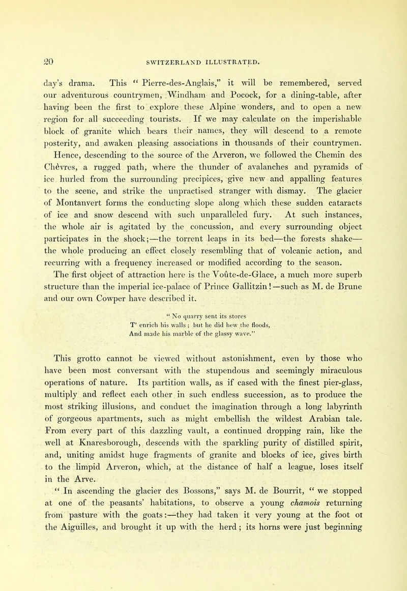 day’s drama. This “ Pierre-des-Anglais,” it will be remembered, served our adventurous countrymen, Windham and Pocock, for a dining-table, after having been the first to explore these Alpine wonders, and to open a new region for all succeeding tourists. If we may calculate on the imperishable block of granite which bears their names, they will descend to a remote posterity, and awaken pleasing associations in thousands of their countrymen. Hence, descending to the source of the Arveron, we followed the Chemin des Chhvres, a rugged path, where the thunder of avalanches and pyramids of ice hurled from the surrounding precipices, give new and appalling features to the scene, and strike the unpractised stranger with dismay. The glacier of Montanvert forms the conducting slope along which these sudden cataracts of ice and snow descend with such unparalleled fury. At such instances, the whole air is agitated by the concussion, and every surrounding object participates in the shock;—the torrent leaps in its bed—the forests shake— the whole producing an effect closely resembling that of volcanic action, and recurring with a frequency increased or modified according to the season. The first object of attraction here is the Voute-de-Glace, a much more superb structure than the imperial ice-palace of Prince Gallitzin!—such as M. de Brune and our own Cowper have described it. “No quarry sent its stores T’ enrich his walls ; but he did hew the floods, And made his marble of the glassy wave.” This grotto cannot be viewed without astonishment, even by those who have been most conversant with the stupendous and seemingly miraculous operations of nature. Its partition walls, as if cased with the finest pier-glass, multiply and reflect each other in such endless succession, as to produce the most striking illusions, and conduct the imagination through a long labyrinth of gorgeous apartments, such as might embellish the wildest Arabian tale. From every part of this dazzling vault, a continued dropping rain, like the well at Knaresborough, descends with the sparkling purity of distilled spirit, and, uniting amidst huge fragments of granite and blocks of ice, gives birth to the limpid Arveron, which, at the distance of half a league, loses itself in the Arve. “ In ascending the glacier des Bossons,” says M. de Bourrit, “ we stopped at one of the peasants’ habitations, to observe a young chamois returning from pasture with the goats:—they had taken it very young at the foot ol the Aiguilles, and brought it up with the herd ; its horns were just beginning
