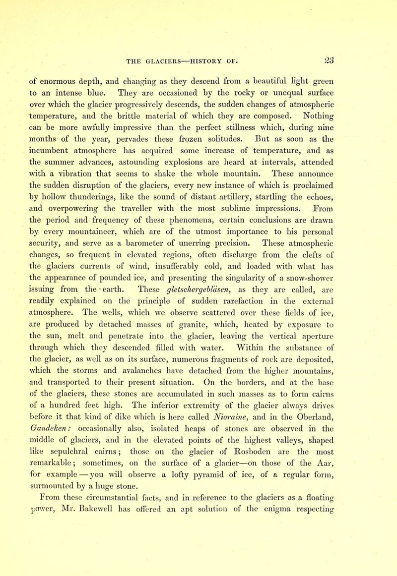 of enormous depth, and changing as they descend from a beautiful light green to an intense blue. They are occasioned by the rocky or unequal surface over which the glacier progressively descends, the sudden changes of atmospheric temperature, and the brittle material of which they are composed. Nothing can be more awfully impressive than the perfect stillness which, during nine months of the year, pervades these frozen solitudes. But as soon as the incumbent atmosphere has acquired some increase of temperature, and as the summer advances, astounding explosions are heard at intervals, attended with a vibration that seems to shake the whole mountain. These announce the sudden disruption of the glaciers, every new instance of which is proclaimed by hollow thunderings, like the sound of distant artillery, startling the echoes, and overpowering the traveller with the most sublime impressions. From the period and frequency of these phenomena, certain conclusions are drawn by every mountaineer, which are of the utmost importance to his personal security, and serve as a barometer of unerring precision. These atmospheric changes, so frequent in elevated regions, often discharge from the clefts of the glaciers currents of wind, insufferably cold, and loaded with what has the appearance of pounded ice, and presenting the singularity of a snow-shower issuing from the - earth. These gletschergebl'dsen, as they are called, are readily explained on the principle of sudden rarefaction in the external atmosphere. The wells, which we observe scattered over these fields of ice, are produced by detached masses of granite, which, heated by exposure to the sun, melt and penetrate into the glacier, leaving the vertical aperture through which they descended filled with water. Within the substance of the glacier, as well as on its surface, numerous fragments of rock are deposited, which the storms and avalanches have detached from the higher mountains, and transported to their present situation. On the borders, and at the base of the glaciers, these stones are accumulated in such masses as to form cairns of a hundred feet high. The inferior extremity of the glacier always drives before it that kind of dike which is here called Niorciine, and in the Oberland, Gandelcen: occasionally also, isolated heaps of stones are observed in the middle of glaciers, and in the elevated points of the highest valleys, shaped like sepulchral cairns; those on the glacier of Rosboden are the most remarkable; sometimes, on the surface of a glacier—on those of the Aar, for example — you will observe a lofty pyramid of ice, of a regular form, surmounted by a huge stone. From these circumstantial facts, and in reference to the glaciers as a floating power, Mr. Bakewcll has offered an apt solution of the enigma respecting