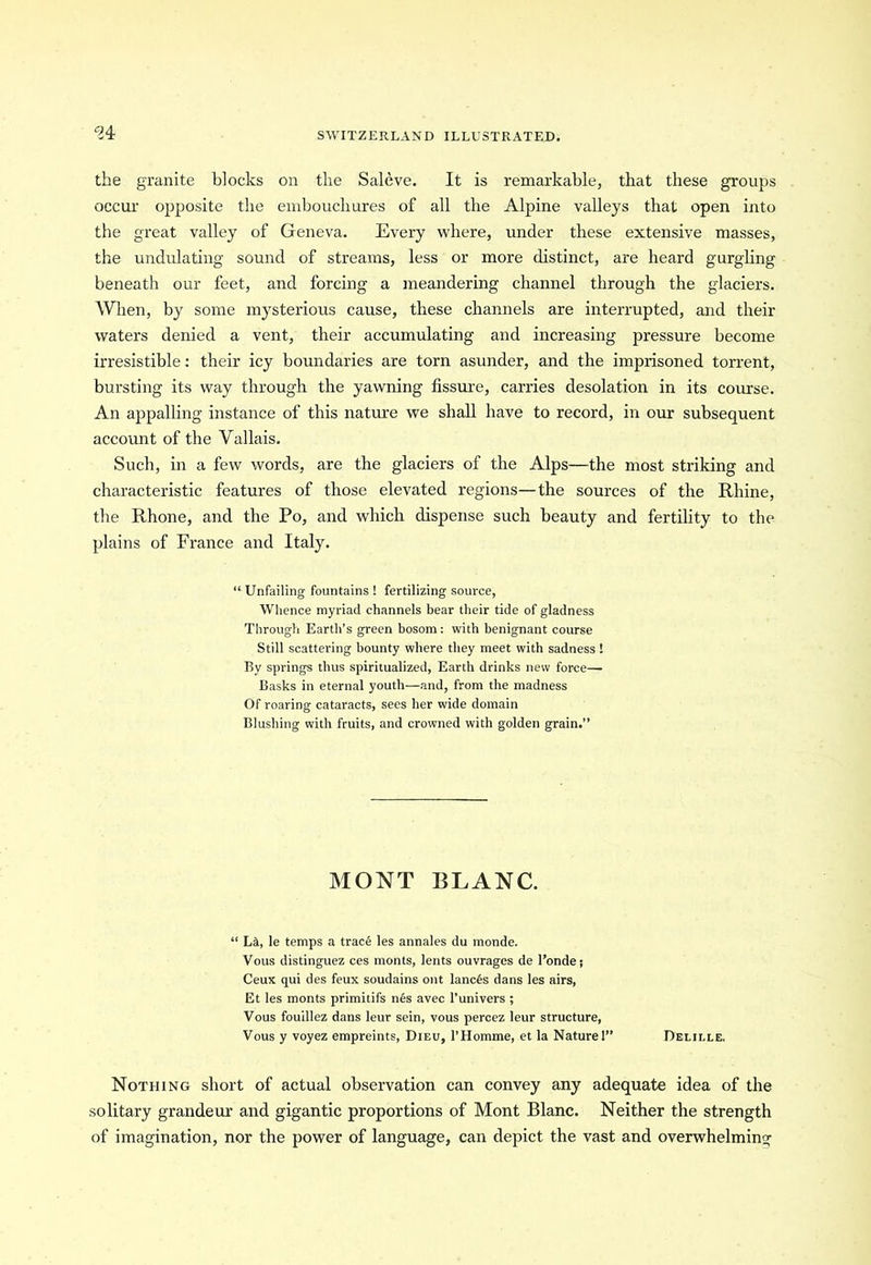 94 the granite blocks on the Saleve. It is remarkable, that these groups occur opposite the embouchures of all the Alpine valleys that open into the great valley of Geneva. Every where, under these extensive masses, the undulating sound of streams, less or more distinct, are heard gurgling beneath our feet, and forcing a meandering channel through the glaciers. When, by some mysterious cause, these channels are interrupted, and their waters denied a vent, their accumulating and increasing pressure become irresistible: their icy boundaries are torn asunder, and the imprisoned torrent, bursting its way through the yawning fissure, carries desolation in its course. An appalling instance of this nature we shall have to record, in our subsequent account of the Yallais. Such, in a few words, are the glaciers of the Alps—the most striking and characteristic features of those elevated regions—the sources of the Rhine, the Rhone, and the Po, and which dispense such beauty and fertility to the plains of France and Italy. “Unfailing fountains! fertilizing source, Whence myriad channels bear their tide of gladness Through Earth’s green bosom: with benignant course Still scattering bounty where they meet with sadness ! By springs thus spiritualized, Earth drinks new force—■ Basks in eternal youth—and, from the madness Of roaring cataracts, sees her wide domain Blushing with fruits, and crowned with golden grain.” MONT BLANC. “ Lit, le temps a trace les annales du monde. Vous distinguez ces monts, lents ouvrages de l’ondej Ceux qui des feux soudains out lancfes dans les airs, Et les monts primitifs nes avec l’univers ; Vous fouillez dans leur sein, vous percez leur structure, Vous y voyez empreints, Dieu, l’Homme, et la Nature!” Deliele, Nothing short of actual observation can convey any adequate idea of the solitary grandeur and gigantic proportions of Mont Blanc. Neither the strength of imagination, nor the power of language, can depict the vast and overwhelming