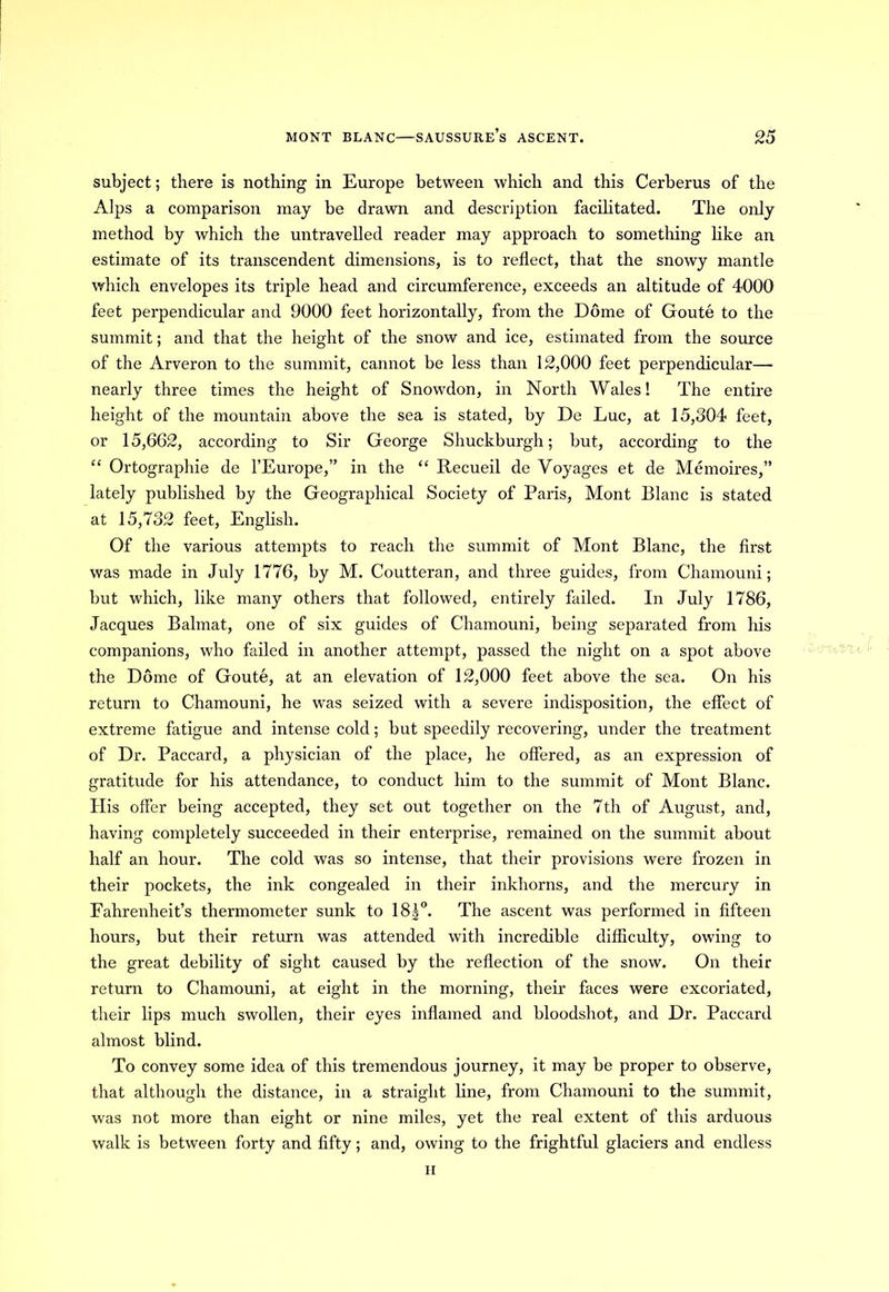 subject; there is nothing in Europe between which and this Cerberus of the Alps a comparison may be drawn and description facilitated. The only method by which the untravelled reader may approach to something like an estimate of its transcendent dimensions, is to reflect, that the snowy mantle which envelopes its triple head and circumference, exceeds an altitude of 4000 feet perpendicular and 9000 feet horizontally, from the Dome of Goute to the summit; and that the height of the snow and ice, estimated from the source of the Arveron to the summit, cannot be less than 12,000 feet perpendicular— nearly three times the height of Snowdon, in North Wales! The entire height of the mountain above the sea is stated, by De Luc, at 15,304 feet, or 15,662, according to Sir George Shuckburgh; but, according to the “ Ortographie de l’Europe,” in the “ Recueil de Voyages et de Memoires,” lately published by the Geographical Society of Paris, Mont Blanc is stated at 15,732 feet, English. Of the various attempts to reach the summit of Mont Blanc, the first was made in July 1776, by M. Coutteran, and three guides, from Chamouni; but which, like many others that followed, entirely failed. In July 1786, Jacques Balmat, one of six guides of Chamouni, being separated from his companions, who failed in another attempt, passed the night on a spot above the Dome of Goute, at an elevation of 12,000 feet above the sea. On his return to Chamouni, he was seized with a severe indisposition, the effect of extreme fatigue and intense cold; but speedily recovering, under the treatment of Dr. Paccard, a physician of the place, he offered, as an expression of gratitude for his attendance, to conduct him to the summit of Mont Blanc. His offer being accepted, they set out together on the 7th of August, and, having completely succeeded in their enterprise, remained on the summit about half an hour. The cold was so intense, that their provisions were frozen in their pockets, the ink congealed in their inkhorns, and the mercury in Fahrenheit’s thermometer sunk to 18|°. The ascent was performed in fifteen hours, but their return was attended with incredible difficulty, owing to the great debility of sight caused by the reflection of the snow. On their return to Chamouni, at eight in the morning, their faces were excoriated, their lips much swollen, their eyes inflamed and bloodshot, and Dr. Paccard almost blind. To convey some idea of this tremendous journey, it may be proper to observe, that although the distance, in a straight line, from Chamouni to the summit, was not more than eight or nine miles, yet the real extent of this arduous walk is between forty and fifty; and, owing to the frightful glaciers and endless li
