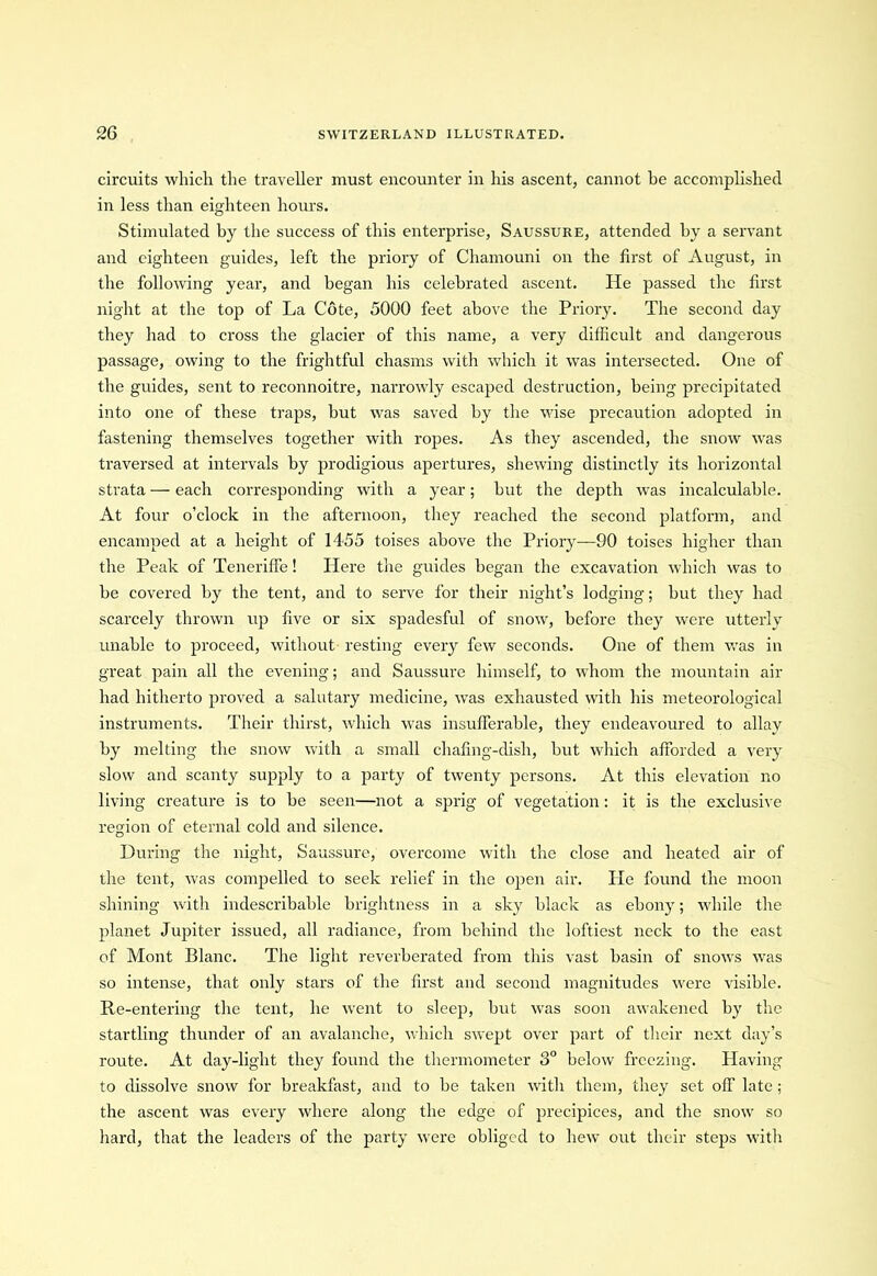 circuits which the traveller must encounter in his ascent, cannot be accomplished in less than eighteen hours. Stimulated by the success of this enterprise, Saussure, attended by a servant and eighteen guides, left the priory of Chamouni on the first of August, in the following year, and began his celebrated ascent. He passed the first night at the top of La Cote, 5000 feet above the Priory. The second day they had to cross the glacier of this name, a very difficult and dangerous passage, owing to the frightful chasms with which it was intersected. One of the guides, sent to reconnoitre, narrowly escaped destruction, being precipitated into one of these traps, but was saved by the wise precaution adopted in fastening themselves together with ropes. As they ascended, the snow was traversed at intervals by prodigious apertures, shewing distinctly its horizontal strata — each corresponding with a year; but the depth was incalculable. At four o’clock in the afternoon, they reached the second platform, and encamped at a height of 1455 toises above the Priory—90 toises higher than the Peak of Teneriffe! Here the guides began the excavation which was to be covered by the tent, and to serve for their night’s lodging; but they had scarcely thrown up five or six spadesful of snow, before they were utterly unable to proceed, without resting every few seconds. One of them was in great pain all the evening; and Saussure himself, to whom the mountain air had hitherto proved a salutary medicine, was exhausted with his meteorological instruments. Their thirst, which was insufferable, they endeavoured to allay by melting the snow with a small chafing-dish, but which afforded a very slow and scanty supply to a party of twenty persons. At this elevation no living creature is to be seen—not a sprig of vegetation: it is the exclusive region of eternal cold and silence. During the night, Saussure, overcome with the close and heated air of the tent, was compelled to seek relief in the open air. He found the moon shining with indescribable brightness in a sky black as ebony; while the planet Jupiter issued, all radiance, from behind the loftiest neck to the east of Mont Blanc. The light reverberated from this vast basin of snows was so intense, that only stars of the first and second magnitudes were visible. Re-entering the tent, he went to sleep, but was soon awakened by the startling thunder of an avalanche, which swept over part of their next day’s route. At day-light they found the thermometer 3° below freezing. Having to dissolve snow for breakfast, and to be taken with them, they set off late ; the ascent was every where along the edge of precipices, and the snow so hard, that the leaders of the party were obliged to hew out their steps with