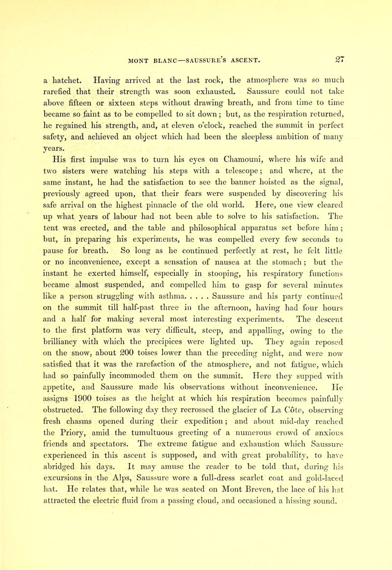 a hatchet. Having arrived at the last rock, the atmosphere was so much rarefied that their strength was soon exhausted. Saussure could not take above fifteen or sixteen steps without drawing breath, and from time to time became so faint as to be compelled to sit down; but, as the respiration returned, he regained his strength, and, at eleven o’clock, reached the summit in perfect safety, and achieved an object which had been the sleepless ambition of many years. His first impulse was to turn his eyes on Chamouni, where his wife and two sisters were watching his steps with a telescope; and where, at the same instant, he had the satisfaction to see the banner hoisted as the signal, previously agreed upon, that their fears were suspended by discovering his safe arrival on the highest pinnacle of the old world. Here, one view cleared up what years of labour had not been able to solve to his satisfaction. The tent was erected, and the table and philosophical apparatus set before him ; but, in preparing his experiments, he was compelled every few seconds to pause for breath. So long as he continued perfectly at rest, he felt little or no inconvenience, except a sensation of nausea at the stomach ; but the instant he exerted himself, especially in stooping, his respiratory functions became almost suspended, and compelled him to gasp for several minutes like a person struggling with asthma Saussure and his party continued on the summit till half-past three in the afternoon, having had four hours and a half for making several most interesting experiments. The descent to the first platform was very difficult, steep, and appalling, owing to the brilliancy with which the precipices were lighted up. They again reposed on the snow, about 200 toises lower than the preceding night, and were now satisfied that it was the rarefaction of the atmosphere, and not fatigue, which had so painfully incommoded them on the summit. Here they supped with appetite, and Saussure made his observations without inconvenience. He assigns 1900 toises as the height at which his respiration becomes painfully obstructed. The following day they recrossed the glacier of La Cote, observing fresh chasms opened during their expedition; and about mid-day reached the Priory, amid the tumultuous greeting of a numerous crowd of anxious friends and spectators. The extreme fatigue and exhaustion which Saussure experienced in this ascent is supposed, and with great probability, to have abridged his days. It may amuse the reader to be told that, during his excursions in the Alps, Saussure wore a full-dress scarlet coat and gold-laced hat. He relates that, while lie was seated on Mont Breven, the lace of his hat attracted the electric fluid from a passing cloud, and occasioned a hissing sound.