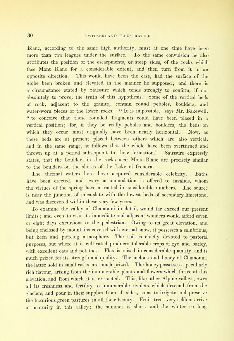 Blanc, according to the same high authority, must at one time have been more than two leagues under the surface. To the same convulsion he also attributes the position of the escarpments, or steep sides, of the rocks which face Mont Blanc for a considerable extent, and then turn from it in an opposite direction. This would have been the case, had the surface of the globe been broken and elevated in the manner he supposed; and there is a circumstance stated by Saussure which tends strongly to confirm, if not absolutely to prove, the truth of this hypothesis. Some of the vertical beds of rock, adjacent to the granite, contain round pebbles, boulders, and water-worn pieces of the lower rocks. “ It is impossible,” says Mr. Bakewell, “ to conceive that these rounded fragments could have been placed in a vertical position; for, if they be really pebbles and boulders, the beds on which they occur must originally have been nearly horizontal. Now, as these beds are at present placed between others which are also vertical, and in the same range, it follows that the whole have been overturned and thrown up at a period subsequent to their formation.” Saussure expressly states, that the boulders in the rocks near Mont Blanc are precisely similar to the boulders on the shores of the Lake of Geneva. The thermal waters here have acquired considerable celebrity. Baths have been erected, and every accommodation is offered to invalids, whom the virtues of the spring have attracted in considerable numbers. The source is near the junction of mica-slate with the lowest beds of secondary limestone, and was discovered within these very few years. To examine the valley of Chamouni in detail, would far exceed our present limits ; and even to visit its immediate and adjacent wonders would afford seven or eight days’ excursions to the pedestrian. Owing to its great elevation, and being enclosed by mountains covered with eternal snow, it possesses a salubrious, but keen and piercing atmosphere. The soil is chiefly devoted to pastoral purposes, but where it is cultivated produces tolerable crops of rye and barley, with excellent oats and potatoes. Flax is raised in considerable quantity, and is much prized for its strength and quality. The melons and honey of Chamouni, the latter sold in small casks, are much prized. The honey possesses a peculiarly rich flavour, arising from the innumerable plants and flowers which thrive at this elevation, and from which it is extracted. This, like other Alpine valleys, owes all its freshness and fertility to innumerable rivulets which descend from the glaciers, and pour in their supplies from all sides, so as to irrigate and preserve the luxurious green pastures in all their beauty. Fruit trees very seldom arrive at maturity in this valley; the summer is short, and the winter so long