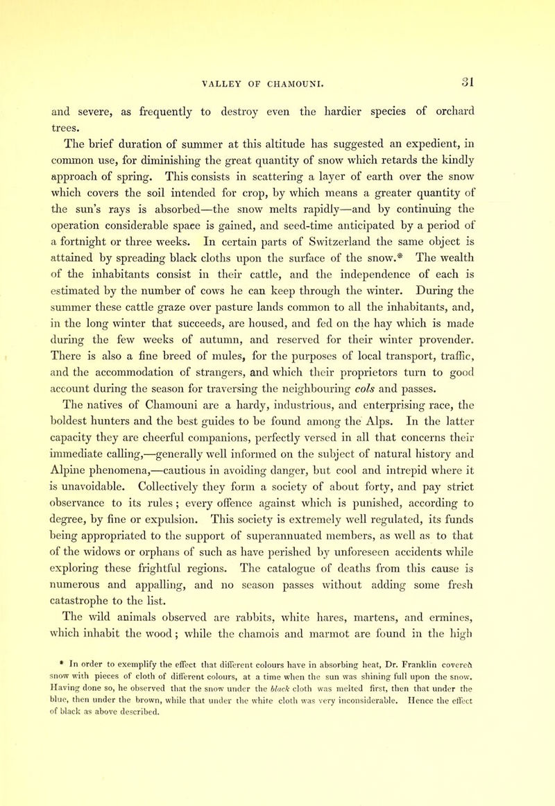VALLEY OF CHAMOUNI. 01 o I and severe, as frequently to destroy even the hardier species of orchard trees. The brief duration of summer at this altitude has suggested an expedient, in common use, for diminishing the great quantity of snow winch retards the kindly approach of spring. This consists in scattering a layer of earth over the snow which covers the soil intended for crop, by which means a greater quantity of the sun’s rays is absorbed—the snow melts rapidly—and by continuing the operation considerable spaee is gained, and seed-time anticipated by a period of a fortnight or three weeks. In certain parts of Switzerland the same object is attained by spreading black cloths upon the surface of the snow.* The wealth of the inhabitants consist in their cattle, and the independence of each is estimated by the number of cows he can keep through the winter. During the summer these cattle graze over pasture lands common to all the inhabitants, and, in the long winter that succeeds, are housed, and fed on the hay which is made during the few weeks of autumn, and reserved for their winter provender. There is also a fine breed of mules, for the purposes of local transport, traffic, and the accommodation of strangers, and which their proprietors turn to good account during the season for traversing the neighbouring cols and passes. The natives of Chamouni are a hardy, industrious, and enterprising race, the boldest hunters and the best guides to be found among the Alps. In the latter capacity they are cheerful companions, perfectly versed in all that concerns their immediate calling,—generally well informed on the subject of natural history and Alpine phenomena,—cautious in avoiding danger, but cool and intrepid where it is unavoidable. Collectively they form a society of about forty, and pay strict observance to its rules ; every offence against which is punished, according to degree, by fine or expulsion. This society is extremely well regulated, its funds being appropriated to the support of superannuated members, as well as to that of the widows or orphans of such as have perished by unforeseen accidents while exploring these frightful regions. The catalogue of deaths from this cause is numerous and appalling, and no season passes without adding some fresh catastrophe to the list. The wild animals observed are rabbits, white hares, martens, and ermines, which inhabit the wood ; while the chamois and marmot are found in the high * In order to exemplify the effect that different colours have in absorbing heat, Dr. Franklin covered! snow with pieces of cloth of different colours, at a time when the sun was shining full upon the snow. Having done so, he observed that the snow under the black cloth was melted first, then that under the blue, then under the brown, while that under the white cloth was very inconsiderable. Hence the effect of black as above described.
