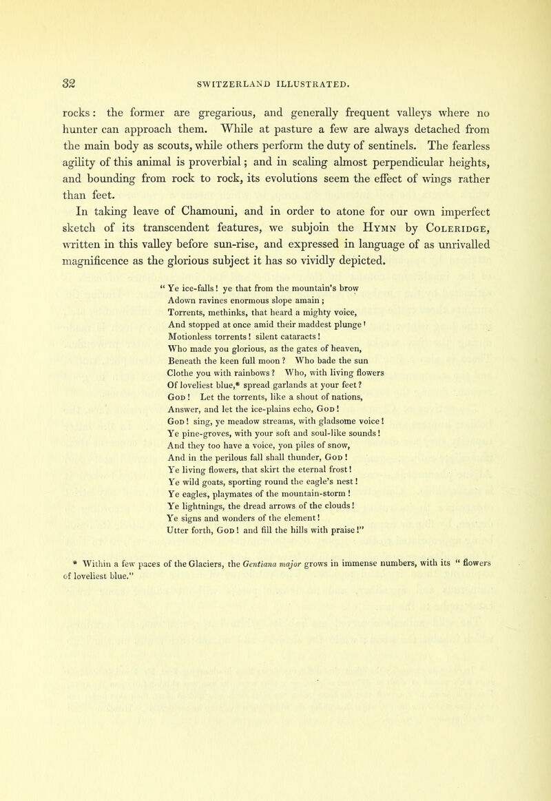 rocks: the former are gregarious, and generally frequent valleys where no hunter can approach them. While at pasture a few are always detached from the main body as scouts, while others perform the duty of sentinels. The fearless agility of this animal is proverbial; and in scaling almost perpendicular heights, and bounding from rock to rock, its evolutions seem the effect of wings rather than feet. In taking leave of Chamouni, and in order to atone for our own imperfect sketch of its transcendent features, we subjoin the Hymn by Coleridge, written in this valley before sun-rise, and expressed in language of as unrivalled magnificence as the glorious subject it has so vividly depicted. “Ye ice-falls! ye that from the mountain’s brow Adown ravines enormous slope amain ; Torrents, methinks, that heard a mighty voice, And stopped at once amid their maddest plunge' Motionless torrents! silent cataracts! Who made you glorious, as the gates of heaven, Beneath the keen full moon ? Who bade the sun Clothe you with rainbows ? Who, with living flowers Of loveliest blue,* spread garlands at your feet ? God ! Let the torrents, like a shout of nations, Answer, and let the ice-plains echo, God ! God ! sing, ye meadow streams, with gladsome voice 1 Ye pine-groves, with your soft and soul-like sounds! And they too have a voice, yon piles of snow, And in the perilous fall shall thunder, God ! Ye living flowers, that skirt the eternal frost! Ye wild goats, sporting round the eagle’s nest! Ye eagles, playmates of the mountain-storm ! Ye lightnings, the dread arrows of the clouds! Ye signs and wonders of the element! Utter forth, God! and fill the hills with praise!” * Within a few paces of the Glaciers, the Gentiana major grows in immense numbers, with its “ flowers of loveliest blue.”