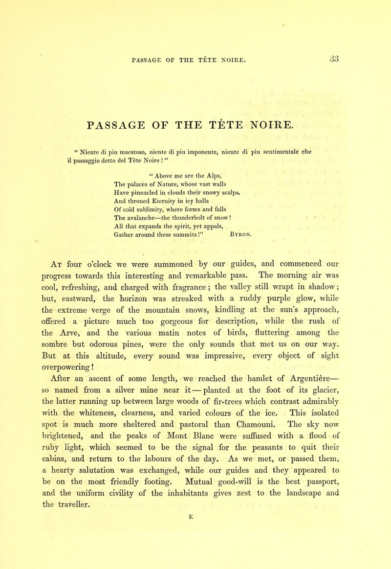 PASSAGE OF THE TETE NOIRE. PASSAGE OF THE TETE NOIRE. “ Niente di piu maestoso, niente di piu imponente, niente di piu sentimentale che il passaggio detto del Tete Noire ! ” “ Above me are the Alps, The palaces of Nature, whose vast walls Have pinnacled in clouds their snowy scalps. And throned Eternity in icy halls Of cold sublimity, where forms and falls The avalanche—the thunderbolt of snow! All that expands the spirit, yet appals, Gather around these summits!” Byron. At four o’clock we were summoned by our guides, and commenced our progress towards this interesting and remarkable pass. The morning air was cool, refreshing, and charged with fragrance ; the valley still wrapt in shadow; but, eastward, the horizon was streaked with a ruddy purple glow, while the extreme verge of the mountain snows, kindling at the sun’s approach, offered a picture much too gorgeous for description, while the rush of the Arve, and the various matin notes of birds, fluttering among the sombre but odorous pines, were the only sounds that met us on our way. But at this altitude, every sound was impressive, every object of sight overpowering! After an ascent of some length, we reached the hamlet of Argentiere— so named from a silver mine near it — planted at the foot of its glacier, the latter running up between large woods of fir-trees which contrast admirably with the whiteness, clearness, and varied colours of the ice. This isolated spot is much more sheltered and pastoral than Chamouni. The sky now brightened, and the peaks of Mont Blanc were suffused with a flood of ruby light, which seemed to be the signal for the peasants to quit their cabins, and return to the labours of the day. As we met, or passed them, a hearty salutation was exchanged, while our guides and they appeared to be on the most friendly footing. Mutual good-will is the best passport, and the uniform civility of the inhabitants gives zest to the landscape and the traveller. K