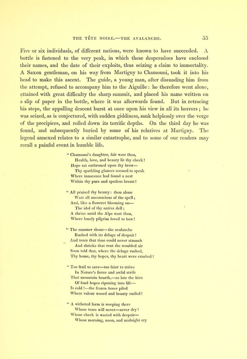 Five or six individuals, of different nations, were known to have succeeded. A bottle is fastened to the very peak, in which these desperadoes have enclosed their names, and the date of their exploits, thus seizing a claim to immortality. A Saxon gentleman, on his way from Martigny to Chamouni, took it into his head to make this ascent. The guide, a young man, after dissuading him from the attempt, refused to accompany him to the Aiguille: he therefore went alone, attained with great difficulty the sharp summit, and placed his name written on a slip of paper in the bottle, where it was afterwards found. But in retracing his steps, the appalling descent burst at once upon his view in all its horrors ; he was seized, as is conjectured, with sudden giddiness, sank helplessly over the verge of the precipices, and rolled down its terrific depths. On the third day he was found, and subsequently buried by some of his relatives at Martigny. The legend annexed relates to a similar catastrophe, and to some of our readers may recall a painful event in humble life. “ Chamouni’s daughter, fair wast thou, Health, love, and beauty lit thy cheek! Hope sat enthroned upon thy brow— Thy sparkling glances seemed to speak Where innocence had found a nest Within thy pure and spotless breast! “ All praised thy beauty: thou alone Wast all unconscious of the spell; And, like a floweret blooming on— The idol of thy native dell; A shrine amid the Alps wast thou, Where lonely pilgrim loved to bow! “ The summer shone—the avalanche Rushed with its deluge of despair! And tears that time could never staunch And shrieks that rent the troubled air Soon told that, where the deluge rushed, Thy home, thy hopes, thy heart were crushed! “ Too frail to save—too faint to strive In Nature’s fierce and awful strife That mountain hearth,—so late the hive Of fond hopes ripening into life— Is cold !—the frozen lawen piled Where valour wooed and beauty smiled! “ A withered form is weeping there Whose tears will never—never dry ! Whose cheek is wasted with despair— Whose morning, noon, and midnight cry