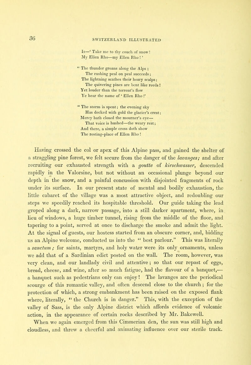 Is—‘ Take me to thy couch of snow ! My Ellen Rho—my Ellen Rho ! ’ “ The thunder groans along the Alps ; The rushing peal on peal succeeds ; The lightning scathes their hoary scalps; The quivering pines are bent like reeds! Yet louder than the torrent’s flow Ye hear the name of ‘ Ellen Rho !’ “ The storm is spent; the evening sky Has decked with gold the glacier’s crest; Mercy hath closed the mourner’s eye— That voice is hushed—the weary rest; And there, a simple cross doth show The resting-place of Ellen Rho ! Having crossed the col or apex of this Alpine pass, and gained the shelter of a straggling pine forest, we felt secure from the danger of the lavanges; and after recruiting our exhausted strength with a goutte of kirschwasser, descended rapidly in the Valorsine, but not without an occasional plunge beyond our depth in the snow, and a painful concussion with disjointed fragments of rock under its surface. In our present state of mental and bodily exhaustion, the little cabaret of the village was a most attractive object, and redoubling our steps we speedily reached its hospitable threshold. Our guide taking the lead groped along a dark, narrow passage, into a still darker apartment, where, in lieu of windows, a huge timber tunnel, rising from the middle of the floor, and tapering to a point, served at once to discharge the smoke and admit the light. At the signal of guests, our hostess started from an obscure corner, and, bidding us an Alpine welcome, conducted us into the “ best parlour.” This was literally a sanctum; for saints, martyrs, and holy water were its only ornaments, unless we add that of a Sardinian edict posted on the wall. The room, however, was very clean, and our landlady civil and attentive ; so that our repast of eggs, bread, cheese, and wine, after so much fatigue, had the flavour of a banquet,— a banquet such as pedestrians only can enjoy! The lavanges are the periodical scourge of this romantic valley, and often descend close to the church; for the protection of which, a strong embankment has been raised on the exposed flank where, literally, “ the Church is in danger.” This, with the exception of the valley of Sass, is the only Alpine district which affords evidence of volcanic action, in the appearance of certain rocks described by Mr. Bakewell. When we again emerged from this Cimmerian den, the sun was still high and cloudless, and threw a cheerful and animating influence over our sterile track.