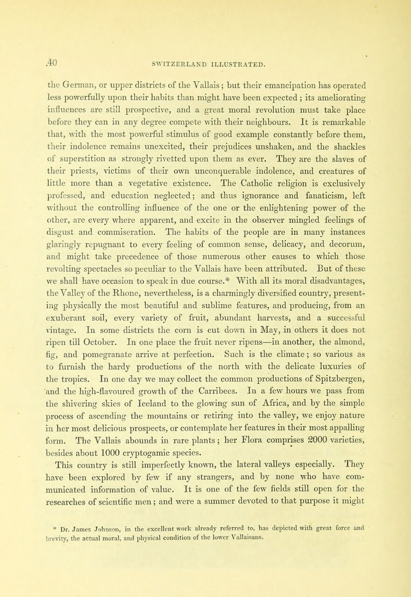 the German, or upper districts of the Vallais ; hut their emancipation has operated less powerfully upon their habits than might have been expected ; its ameliorating influences are still prospective, and a great moral revolution must take place before they can in any degree compete with their neighbours. It is remarkable that, with the most powerful stimulus of good example constantly before them, their indolence remains unexcited, their prejudices unshaken, and the shackles of superstition as strongly rivetted upon them as ever. They are the slaves of their priests, victims of their own unconquerable indolence, and creatures of little more than a vegetative existence. The Catholic religion is exclusively professed, and education neglected; and thus ignorance and fanaticism, left without the controlling influence of the one or the enlightening power of the other, are every where apparent, and excite in the observer mingled feelings of disgust and commiseration. The habits of the people are in many instances glaringly repugnant to every feeling of common sense, delicacy, and decorum, and might take precedence of those numerous other causes to which those revolting spectacles so peculiar to the Vallais have been attributed. But of these we shall have occasion to speak in due course.* With all its moral disadvantages, the Valley of the Rhone, nevertheless, is a charmingly diversified country, present- ing physically the most beautiful and sublime features, and producing, from an exuberant soil, every variety of fruit, abundant harvests, and a successful vintage. In some districts the corn is cut down in May, in others it does not ripen till October. In one place the fruit never ripens—in another, the almond, fig, and pomegranate arrive at perfection. Such is the climate; so various as to furnish the hardy productions of the north with the delicate luxuries of the tropics. In one day we may collect the common productions of Spitzbergen, and the high-flavoured growth of the Carribees. In a few hours we pass from the shivering skies of Iceland to the glowing sun of Africa, and by the simple process of ascending the mountains or retiring into the valley, we enjoy nature in her most delicious prospects, or contemplate her features in their most appalling form. The Vallais abounds in rare plants; her Flora comprises 2000 varieties, besides about 1000 cryptogamic species. This country is still imperfectly known, the lateral valleys especially. They have been explored by few if any strangers, and by none who have com- municated information of value. It is one of the few fields still open for the researches of scientific men; and were a summer devoted to that purpose it might * Dr. James Johnson, in the excellent work already referred to, has depicted with great force and brevity, the actual moral, and physical condition of the lower Vallaisans.