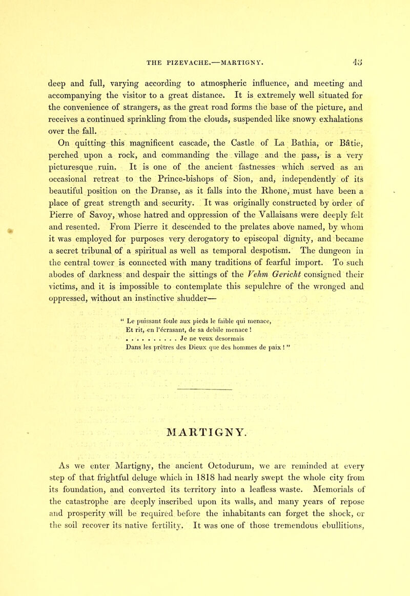 THE PIZEVACHE.—MARTIGN Y. 48 deep and full, varying according to atmospheric influence, and meeting and accompanying the visitor to a great distance. It is extremely well situated for the convenience of strangers, as the great road forms the base of the picture, and receives a continued sprinkling from the clouds, suspended like snowy exhalations over the fall. On quitting this magnificent cascade, the Castle of La Bathia, or Batie, perched upon a rock, and commanding the village and the pass, is a very picturesque ruin. It is one of the ancient fastnesses which served as an occasional retreat to the Prince-bishops of Sion, and, independently of its beautiful position on the Dranse, as it falls into the Rhone, must have been a place of great strength and security. It was originally constructed by order of Pierre of Savoy, whose hatred and oppression of the Vallaisans were deeply felt and resented. From Pierre it descended to the prelates above named, by whom it was employed for purposes very derogatory to episcopal dignity, and became a secret tribunal of a spiritual as well as temporal despotism. The dungeon in the central tower is connected with many traditions of fearful import. To such abodes of darkness and despair the sittings of the Vehrn Gericht consigned their victims, and it is impossible to contemplate this sepulchre of the wronged and oppressed, without an instinctive shudder— “ Le puissant foule aux pieds le faible qui menace, Et rit, en l’dcrasant, de sa debile menace ! Je ne veux desormais Dans les pretres des Dieux que des hommes de paix ! ” MARTIGNY. As we enter Martigny, the ancient Octodurum, we are reminded at every step of that frightful deluge which in 1818 had nearly swept the whole city from its foundation, and converted its territory into a leafless waste. Memorials of the catastrophe are deeply inscribed upon its walls, and many years of repose and prosperity will be required before the inhabitants can forget the shock, or the soil recover its native fertility. It was one of those tremendous ebullitions,