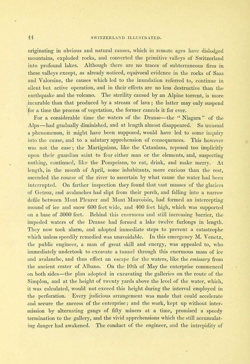 originating in obvious and natural causes, which in remote ages have dislodged mountains, exploded rocks, and converted the primitive valleys of Switzerland into profound lakes. Although there are no traces of subterraneous fires in these valleys except, as already noticed, equivocal evidence in the rocks of Saas and Yalorsine, the causes which led to the inundation referred to, continue in silent but active operation, and in their effects are no less destructive than the earthquake and the volcano. The sterility caused by an Alpine torrent, is more incurable than that produced by a stream of lava; the latter may only suspend for a time the process of vegetation, the former cancels it for ever. For a considerable time the waters of the Dranse—the “Niagara” of the Alps—had gradually diminished, and at length almost disappeared. So unusual a phenomenon, it might have been supposed, would have led to some inquiry into the cause, and to a salutary apprehension of consequences. This however was not the case ; the Martignians, like the Catanians, reposed too implicitly upon their guardian saint to fear either man or the elements, and, suspecting nothing, continued, like the Pompeians, to eat, drink, and make merry. At length, in the month of April, some inhabitants, more curious than the rest, ascended the course of the river to ascertain by what cause the water had been interrupted. On farther inspection they found that vast masses of the glaciers of Getroz, and avalanches had slipt from their perch, and falling into a narrow defile between Mont Pleurer and Mont Mauvoisin, had formed an intercepting mound of ice and snow 600 feet wide, and 400 feet high, which was supported on a base of 3000 feet. Behind this enormous and still increasing barrier, the impeded waters of the Dranse had formed a lake twelve furlongs in length. They now took alarm, and adopted immediate steps to prevent a catastrophe which unless speedily remedied was unavoidable. In this emergency M. Venetz, the public engineer, a man of great skill and energy, was appealed to, who immediately undertook to excavate a tunnel through this enormous mass of ice and avalanche, and thus effect an escape for the waters, like the emissary from the ancient crater of Albano. On the 10th of May the enterprise commenced on both sides—the plan adopted in excavating the galleries on the route of the Simplon, and at the height of twenty yards above the level of the water, which, it was calculated, would not exceed this height during the interval employed in the perforation. Every judicious arrangement was made that could accelerate and secure the success of the enterprise; and the work, kept up without inter- mission by alternating gangs of fifty miners at a time, promised a speedy termination to the gallery, and the vivid apprehensions which the still accumulat- ing danger had awakened. The conduct of the engineer, and the intrepidity of