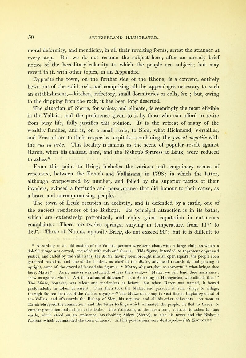 moral deformity, and mendicity, in all their revolting forms, arrest the stranger at every step. But we do not resume the subject here, after an already brief notice of the hereditary calamity to which the people are subject; but may revert to it, with other topics, in an Appendix. Opposite the town, on the further side of the Rhone, is a convent, entirely hewn out of the solid rock, and comprising all the appendages necessary to such an establishment,—kitchen, refectory, small dormitories or cells, &c.; but, owing to the dripping from the rock, it has been long deserted. The situation of Sierre, for society and climate, is seemingly the most eligible in the Vallais; and the preference given to it by those who can afford to retire from busy life, fully justifies this opinion. It is the retreat of many of the wealthy families, and is, on a small scale, to Sion, what Richmond, Versailles, and Frascati are to their respective capitals—combining the procul negotiis with the rus in urbe. This locality is famous as the scene of popular revolt against Raron, when his chateau here, and the Bishop’s fortress at Leuk, were reduced to ashes.* From this point to Brieg, includes the various and sanguinary scenes of rencontre, between the French and Vallaisans, in 1798; in which the latter, although overpowered by number, and foiled by the superior tactics of their invaders, evinced a fortitude and perseverance that did honour to their cause, as a brave and uncompromising people. The town of Leuk occupies an acclivity, and is defended by a castle, one of the ancient residences of the Bishops. Its principal attraction is in its baths, which are extensively patronized, and enjoy great reputation in cutaneous complaints. There are twelve springs, varying in temperature, from 117° to 126°. Those of Naters, opposite Brieg, do not exceed 90°; but it is difficult to * According to an old custom of the Vallais, persons were sent about with a large club, on which a doleful visage was carved, encircled with rods and thorns. This figure, intended to represent oppressed justice, and called by the Vallaisans, the Maize, having been brought into an open square, the people soon gathered round it, and one of the boldest, as chief of the Maize, advanced towards it, and placing it upright, some of the crowd addressed the figure :—“ Matze, why art thou so sorrowful ? what brings thee here, Matze?” As no answer was returned, others then said,—“ Matze, we will lend thee assistance: shew us against whom. Art thou afraid of Sillenen ? Is it Asperling or Henngarten, who offends thee ?” The Matze, however, was silent and motionless as before; but when Raron was named, it bowed profoundedly in tofen of assent. They then took the Matze, and paraded it from village to village, through the ten distticts of the Vallais, saying,—“ The Matze was going to visit Raron, Captain-general of the Vallais, and afterwards the Bishop of Sion, his nephew, and all his other adherents. As soon as Raron observed the commotion, and the bitter feelings which animated the people, he fled to Savoy, to entreat protection and aid from the Duke. The Vallaisans, in the mean time, reduced to ashes his fine castle, which stood on an eminence, overlooking Siders (Sierre), as also his tower and the Bishop's fortress, which commanded the town of Leuk. All his possessions were destroyed.— Vide Zschokke.