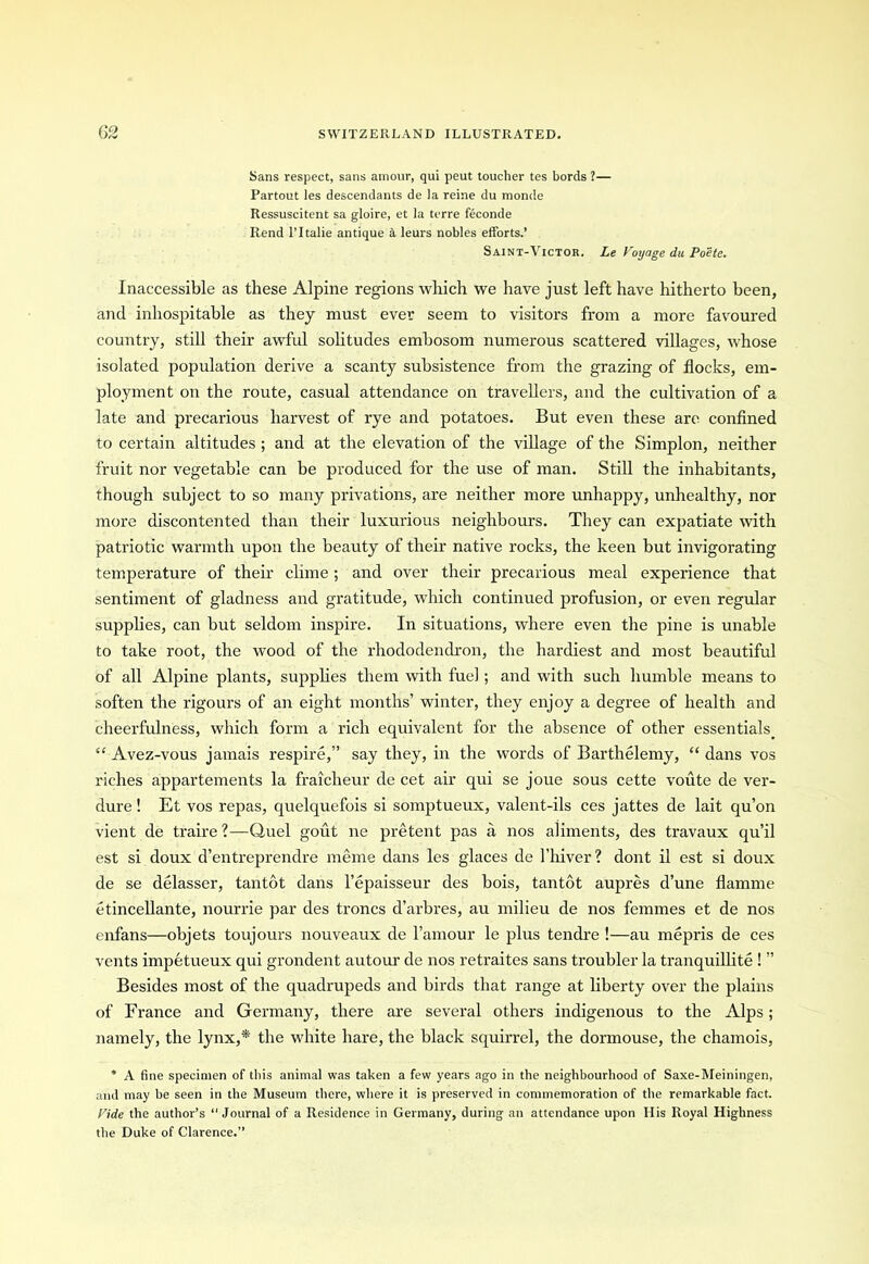 Sans respect, sans amour, qui peut toucher tes bords ?— Partout les descendants de la reine du monde Ressuscitent sa gloire, et la terre feconde Rend l’ltalie antique a leurs nobles efforts.’ Saint-Victor. Le Voyage du Poete. Inaccessible as these Alpine regions which we have just left have hitherto been, and inhospitable as they must ever seem to visitors from a more favoured country, still their awful solitudes embosom numerous scattered villages, whose isolated population derive a scanty subsistence from the grazing of flocks, em- ployment on the route, casual attendance on travellers, and the cultivation of a late and precarious harvest of rye and potatoes. But even these are confined to certain altitudes ; and at the elevation of the village of the Simplon, neither fruit nor vegetable can be produced for the use of man. Still the inhabitants, though subject to so many privations, are neither more unhappy, unhealthy, nor more discontented than their luxurious neighbours. They can expatiate with patriotic warmth upon the beauty of their native rocks, the keen but invigorating temperature of their clime; and over their precarious meal experience that sentiment of gladness and gratitude, which continued profusion, or even regular supplies, can but seldom inspire. In situations, where even the pine is unable to take root, the wood of the rhododendron, the hardiest and most beautiful of all Alpine plants, supplies them with fuel ; and with such humble means to soften the rigours of an eight months’ winter, they enjoy a degree of health and cheerfulness, which form a rich equivalent for the absence of other essentials. “ Avez-vous jamais respire,” say they, in the words of Barthelemy, “ dans vos riches appartements la fraicheur de cet air qui se joue sous cette voute de ver- dure ! Et vos repas, quelquefois si somptueux, valent-ils ces jattes de lait qu’on vient de traire ?—Quel gout ne pretent pas a nos aliments, des travaux qu’il est si doux d’entreprendre meme dans les glaces de l’hiver? dont il est si doux de se delasser, tantot dans l’epaisseur des bois, tantot aupres d’une flamme etincellante, nourrie par des troncs d’arbres, au milieu de nos femmes et de nos enfans—objets toujours nouveaux de l’amour le plus tendre !—au mepris de ces vents impetueux qui grondent autour de nos retraites sans troubler la tranquillite ! ” Besides most of the quadrupeds and birds that range at liberty over the plains of France and Germany, there are several others indigenous to the Alps; namely, the lynx,* the white hare, the black squirrel, the dormouse, the chamois, * A fine specimen of this animal was taken a few years ago in tbe neighbourhood of Saxe-Meiningen, and may be seen in tbe Museum there, where it is preserved in commemoration of the remarkable fact. Vide the author’s 11 Journal of a Residence in Germany, during an attendance upon His Royal Highness the Duke of Clarence.”