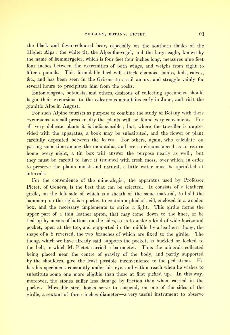 ZOOLOGY, BOTANY, PICTET. r,3 the black and fawn-coloured bear, especially on the southern flanks of the Higher Alps ; the white tit, the Alpenfluevogel, and the large eagle, known by the name of lannmergeier, which is four feet four inches long, measures nine feet four inches between the extremities of both wings, and weighs from eight to fifteen pounds. This formidable bird will attack chamois, lambs, kids, calves, &c., and has been seen in the Grisons to assail an ox, and struggle vainly for several hours to precipitate him from the rocks. Entomologists, botanists, and others, desirous of collecting specimens, should begin their excursions to the calcareous mountains early in June, and visit the granitic Alps in August. For such Alpine tourists as purpose to combine the study of Botany with their excursions, a small press to dry the plants will be found very convenient. For all very delicate plants it is indispensable; but, where the traveller is unpro- vided with the apparatus, a book may be substituted, and the flower or plant carefully deposited between the leaves. For others, again, who calculate on passing some time among the mountains, and are so circumstanced as to return home every night, a tin box will answer the purpose nearly as well; but they must be careful to have it trimmed with fresh moss, over which, in order to preserve the plants moist and natural, a little water must be sprinkled at intervals. For the convenience of the mineralogist, the apparatus used by Professor Pictet, of Geneva, is the best that can be selected. It consists of a leathern girdle, on the left side of which is a sheath of the same material, to hold the hammer ; on the right is a pocket to contain a phial of acid, enclosed in a wooden box, and the necessary implements to strike a light. This girdle forms the upper part of a thin leather apron, that may come down to the knee, or be tied up by means of buttons on the sides, so as to make a kind of wide horizontal pocket, open at the top, and supported in the middle by a leathern thong, the shape of a Y reversed, the two branches of which are fixed to the girdle. The thong, which we have already said supports the pocket, is buckled or locked to the belt, in which M. Pictet carried a barometer. Thus the minerals collected being placed near the centre of gravity of the body, and partly supported by the shoulders, give the least possible inconvenience to the pedestrian. Pie has his specimens constantly under his eye, and within reach when he wishes to substitute some one more eligible than those at first picked up. In this way, moreover, the stones suffer less damage by friction than when carried in the pocket. Moveable steel hooks serve to suspend, on one of the sides of the girdle, a sextant of three inches diameter—a very useful instrument to observe