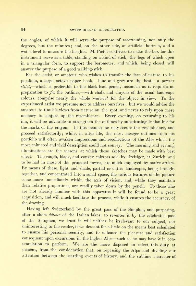 the angles, of which it will serve the purpose of ascertaining, not only the degrees, but the minutes; and, on the other side, an artificial horizon, and a water-level to measure the heights. M. Pictet contrived to make the box for this instrument serve as a table, standing on a kind of stick, the legs of which open in a triangular form, to support the barometer, and which, being closed, will answer the purpose of a good walking-stick. For the artist, or amateur, who wishes to transfer the face of nature to his portfolio, a large octavo paper book,—blue and grey are the best,—a pewter stilet,—which is preferable to the black-lead pencil, inasmuch as it requires no preparation to fix the outlines,—with chalk and crayons of the usual landscape colours, comprise nearly the whole materiel for the object in view. To the experienced artist we presume not to address ourselves ; but we would advise the amateur to tint his views from nature on the spot, and never to rely upon mere memory to conjure up the resemblance. Every evening, on returning to his inn, it will be advisable to strengthen the outlines by substituting Indian ink for the marks of the crayon. In this manner he may secure the resemblance, and proceed satisfactorily; while, in after life, the most meager outlines from his portfolio will often awaken impressions and recollections of the Alps which the most animated and vivid description could not convey. The morning and evening illuminations are the seasons at which these sketches may be made with best effect. The rough, black, and convex mirrors sold by Breitiger, at Zurich, and to be had in most of the principal towns, are much employed by native artists. By means of these, light and shade, partial or entire landscapes, being brought together, and concentrated into a small space, the various features of the picture come more immediately within the axis of vision, and, while they maintain their relative proportions, are readily taken down by the pencil. To those who are not already familiar with this apparatus it will be found to be a great acquisition, and will much facilitate the process, while it ensures the accuracy, of the drawing. Having left Switzerland by the great pass of the Simplon, and purposing, after a short detour of the Italian lakes, to re-enter it by the celebrated pass of the Splughen, we trust it will neither be irrelevant to our subject, nor uninteresting to the reader, if we descant for a little on the means best calculated to ensure his personal security, and to enhance the pleasure and satisfaction consequent upon excursions in the higher Alps—such as he may have it in con- templation to perform. We are the more disposed to select this duty at present, from the consideration that, on repassing the Alps and dividing our attention between the startling events of history, and the sublime character of