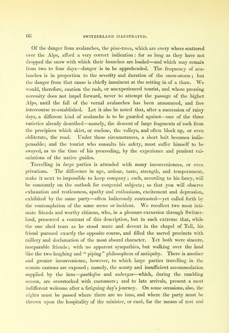 Of the danger from avalanches, the pine-trees, which are every where scattered over the Alps, afford a very correct indication : for so long as they have not dropped the snow with which their branches are loaded—and which may remain from two to four days—danger is to be apprehended. The frequency of ava- lanches is in proportion to the severity and duration of the snow-storm ; but the danger from that cause is chiefly imminent at the setting in of a thaw. We would, therefore, caution the rash, or unexperienced tourist, and whom pressing necessity does not impel forward, never to attempt the passage of the higher Alps, until the fall of the vernal avalanches has been announced, and free intercourse re-established. Let it also be noted that, after a succession of rainy days, a different kind of avalanche is to be guarded against—one of the three varieties already described—namely, the descent of large fragments of rock from the precipices which skirt, or enclose, the valleys, and often block up, or even obliterate, the road. Under these circumstances, a short halt becomes indis- pensable; and the tourist who consults his safety, must suffer himself to be swayed, as to the time of his proceeding, by the experience and prudent cal- culations of the native guides. Travelling in large parties is attended with many inconveniences, or even privations. The difference in age, ardour, taste, strength, and temperament, make it next to impossible to keep company ; each, according to his fancy, will be constantly on the outlook for congenial subjects; so that you will observe exhaustion and restlessness, apathy and enthusiasm, excitement and depression, exhibited by the same party—often ludicrously contrasted—yet called forth by the contemplation of the same scene or incident. We recollect two most inti- mate friends and worthy citizens, who, in a pleasure excursion through Switzer- land, presented a contrast of this description, but in such extreme that, while the one shed tears as he stood mute and devout in the chapel of Tell, his friend pursued exactly the opposite coui’se, and filled the sacred precincts with raillery and declamation of the most absurd character. Yet both were sincere, inseparable friends ; with no apparent sympathies, but walking over the land like the two laughing and “ piping” philosophers of antiquity. There is another and greater inconvenience, however, to which large parties travelling in the remote cantons are exposed ; namely, the scanty and insufficient accommodation supplied by the inns—gasthofen and auberges—which, during the rambling season, are overstocked with customers ; and to late arrivals, present a most indifferent welcome after a fatiguing day’s journey. On some occasions, also, the nights must be passed where there are no inns, and where the party must be thrown upon the hospitality of the minister, or cure, for the means of rest and