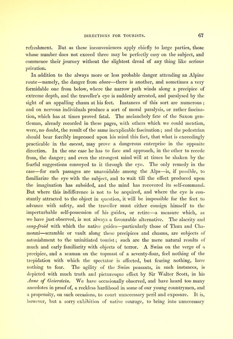 refreshment. But as these inconveniences apply chiefly to large parties, those whose number does not exceed three may be perfectly easy on the subject, and commence their journey without the slightest dread of any thing like serious privation. In addition to the always more or less probable danger attending an Alpine route—namely, the danger from above—there is another, and sometimes a very formidable one from below, where the narrow path winds along a precipice of extreme depth, and the traveller’s eye is suddenly arrested, and paralysed by the sight of an appalling chasm at his feet. Instances of this sort are numerous ; and on nervous individuals produce a sort of moral paralysis, or rather fascina- tion, which has at times proved fatal. The melancholy fate of the Saxon gen- tleman, already recorded in these pages, with others which we could mention, were, no doubt, the result of the same inexplicable fascination; and the pedestrian should bear forcibly impressed upon his mind this fact, that what is exceedingly practicable in the ascent, may prove a dangerous enterprise in the opposite direction. In the one case he has to face and approach, in the other to recede from, the danger; and even the strongest mind will at times be shaken by the fearful suggestions conveyed to it through the eye. The only remedy in the case—for such passages are unavoidable among the Alps—is, if possible, to familiarize the eye with the subject, and to wait till the effect produced upon the imagination has subsided, and the mind has recovered its self-command. But where this indifference is not to be acquired, and where the eye is con- stantly attracted to the object in question, it will be impossible for the feet to advance with safety, and the traveller must either consign himself to the imperturbable self-possession of his guides, or retire—a measure which, as we have just observed, is not always a favourable alternative. The alacrity and sang-froid with which the native guides—particularly those of Thun and Cha- mouni—scramble or vault along these precipices and chasms, are subjects of astonishment to the uninitiated tourist; such are the mere natural results of much and early familiarity with objects of terror. A Swiss on the verge of a precipice, and a seaman on the topmast of a seventy-four, feel nothing of the trepidation with which the spectator is affected, but fearing nothing, have nothing to fear. The agility of the Swiss peasants, in such instances, is depicted with much truth and picturesque effect by Sir Walter Scott, in his Anne of Geierstein. We have occasionally observed, and have heard too many anecdotes in proof of, a reckless hardihood in some of our young countrymen, and a propensity, on such occasions, to court unnecessary peril and exposure. It is, however, but a sorry exhibition of native courage, to bring into unnecessary