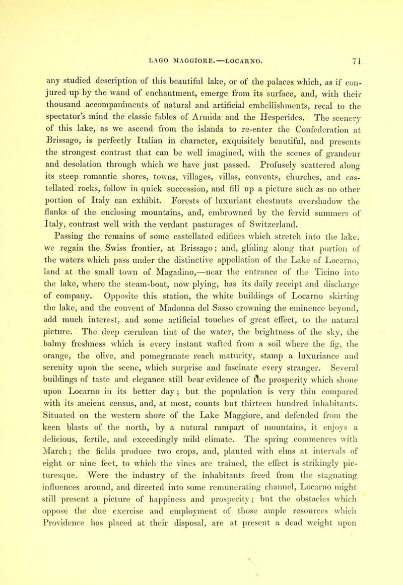 LAGO MAGGIORE.—LOCARNO. 71 any studied description of this beautiful lake, or of the palaces which, as if con- jured up by the wand of enchantment, emerge from its surface, and, with their thousand accompaniments of natural and artificial embellishments, recal to the spectator’s mind the classic fables of Armida and the Hesperides. The scenery of this lake, as we ascend from the islands to re-enter the Confederation at Brissago, is perfectly Italian in character, exquisitely beautiful, and presents the strongest contrast that can be well imagined, with the scenes of grandeur and desolation through which we have just passed. Profusely scattered along its steep romantic shores, towns, villages, villas, convents, churches, and cas- tellated rocks, follow in quick succession, and fill up a picture such as no other portion of Italy can exhibit. Forests of luxuriant chestnuts overshadow the flanks of the enclosing mountains, and, embrowned by the fervid summers of Italy, contrast well with the verdant pasturages of Switzerland. Passing the remains of some castellated edifices which stretch into the lake, we regain the Swiss frontier, at Brissago; and, gliding along that portion of the waters which pass under the distinctive appellation of the Lake of Locarno, land at the small town of Magadino,—near the entrance of the Ticino into the lake, where the steam-boat, now plying, has its daily receipt and discharge of company. Opposite this station, the white buildings of Locarno skirting the lake, and the convent of Madonna del Sasso crowning the eminence beyond, add much interest, and some artificial touches of great effect, to the natural picture. The deep caerulean tint of the water, the brightness of the sky, the balmy freshness which is every instant wafted from a soil where the fig, the orange, the olive, and pomegranate reach maturity, stamp a luxuriance and serenity upon the scene, which surprise and fascinate every stranger. Several buildings of taste and elegance still bear evidence of tlie prosperity which shone upon Locarno in its better day; but the population is very thin compared with its ancient census, and, at most, counts but thirteen hundred inhabitants. Situated on the western shore of the Lake Maggiore, and defended from the keen blasts of the north, by a natural rampart of mountains, it enjoys a delicious, fertile, and exceedingly mild climate. The spring commences with March; the fields produce two crops, and, planted with elms at intervals of eight or nine feet, to which the vines are trained, the effect is strikingly pic- turesque. Were the industry of the inhabitants freed from the stagnating influences around, and directed into some remunerating channel, Locarno might still present a picture of happiness and prosperity; but the obstacles which oppose the due exercise and employment of those ample resources which Providence has placed at their disposal, are at present a dead weight upon