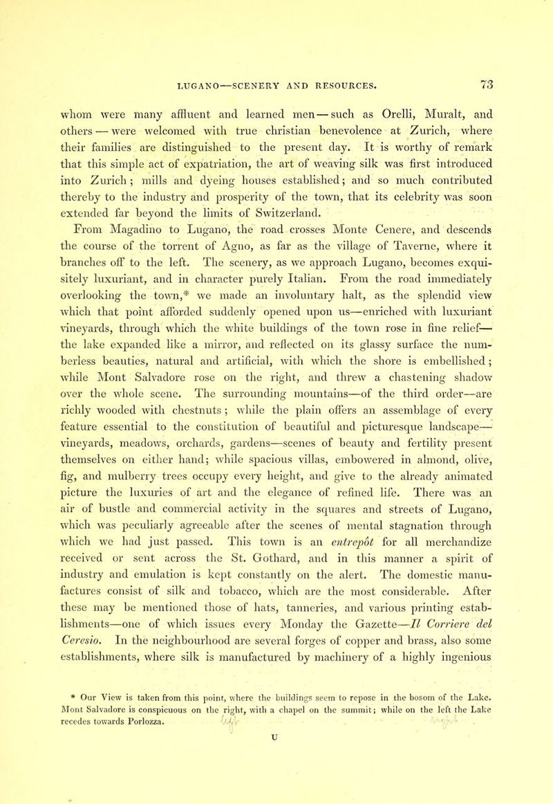 whom were many affluent and learned men — such as Orelli, Muralt, and others — were welcomed with true Christian benevolence at Zurich, where their families are distinguished to the present day. It is worthy of remark that this simple act of expatriation, the art of weaving silk was first introduced into Zurich; mills and dyeing houses established; and so much contributed thereby to the industry and prosperity of the town, that its celebrity was soon extended far beyond the limits of Switzerland. From Magadino to Lugano, the road crosses Monte Cenere, and descends the course of the torrent of Agno, as far as the village of Taverne, where it branches off to the left. The scenery, as we approach Lugano, becomes exqui- sitely luxuriant, and in character purely Italian. From the road immediately overlooking the town,'*' we made an involuntary halt, as the splendid view which that point afforded suddenly opened upon us—enriched with luxuriant vineyards, through which the white buildings of the town rose in fine relief— the lake expanded like a mirror, and reflected on its glassy surface the num- berless beauties, natural and artificial, with which the shore is embellished ; while Mont Salvadore rose on the right, and threw a chastening shadow over the whole scene. The surrounding mountains—of the third order—are richly wooded with chestnuts ; while the plain offers an assemblage of every feature essential to the constitution of beautiful and picturesque landscape— vineyards, meadows, orchards, gardens—scenes of beauty and fertility present themselves on either hand; while spacious villas, embowered in almond, olive, fig, and mulberry trees occupy every height, and give to the already animated picture the luxuries of art and the elegance of refined life. There was an air of bustle and commercial activity in the squares and streets of Lugano, which was peculiarly agreeable after the scenes of mental stagnation through which we had just passed. This town is an entrepot for all merchandize received or sent across the St. Gothard, and in this manner a spirit of industry and emulation is kept constantly on the alert. The domestic manu- factures consist of silk and tobacco, which are the most considerable. After these may be mentioned those of hats, tanneries, and various printing estab- lishments—one of which issues every Monday the Gazette—II Corriere del Ceresio. In the neighbourhood are several forges of copper and brass, also some establishments, where silk is manufactured by machinery of a highly ingenious * Our View is taken from this point, where the buildings seem to repose in the bosom of the Lake. Mont Salvadore is conspicuous on the right, with a chapel on the summit; while on the left the Lake recedes towards Porlozza. M . U