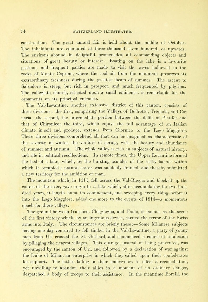 construction. The great annual fair is held about the middle of October. The inhabitants are computed at three thousand seven hundred, or upwards. The environs abound in delightful promenades, all commanding objects and situations of great beauty or interest. Boating on the lake is a favourite pastime, and frequent parties are made to visit the caves hollowed in the rocks of Monte Caprino, where the cool air from the mountain preserves its extraordinary freshness during the greatest heats of summer. The ascent to Salvadore is steep, but rich in prospect, and much frequented by pilgrims. The collegiate church, situated upon a small eminence, is remarkable for the ornaments on its principal entrance. The Val-Levantine, another extensive district of this canton, consists of three divisions; the first, comprising the Valleys of Bedretto, Tremola, and Ca- naria : the second, the intermediate portion between the defile of Platifer and that of Chironico; the third, which enjoys the full advantage of an Italian climate in soil and produce, extends from Giornico to the Lago Maggiore. These three divisions comprehend all that can be imagined as characteristic of the severity of winter, the verdure of spring, with the beauty and abundance of summer and autumn. The whole valley is rich in subjects of natural history, and rife in political recollections. In remote times, the Upper Levantine formed the bed of a lake, which, by the bursting asunder of the rocky barrier within which it occupied a natural crater, was suddenly drained, and thereby submitted a new territory for the ambition of man. The mountain which, in 1512, fell across the Val-Blegno and blocked up the course of the river, gave origin to a lake which, after accumulating for two hun- dred years, at length burst its confinement, and sweeping every thing before it into the Lago Maggiore, added one more to the events of 1814-—a momentous epoch for these valleys. The ground between Giornico, Chiggiogna, and Faido, is famous as the scene of the first victory which, by an ingenious device, carried the terror of the Swiss arms into Italy. The circumstances are briefly these:—Some Milanese subjects having one day ventured to fell timber in the Val-Levantine, a party of young men from Uri crossed the St. Gothard, and commenced a course of retaliation by pillaging the nearest villages. This outrage, instead of being prevented, was encouraged by the canton of Uri, and followed by a declaration of war against the Duke of Milan, an enterprise in which they called upon their confederates for support. The latter, failing in their endeavours to effect a reconciliation, yet unwilling to abandon their allies in a moment of no ordinary danger, despatched a body of troops to their assistance. In the meantime Borelli, the