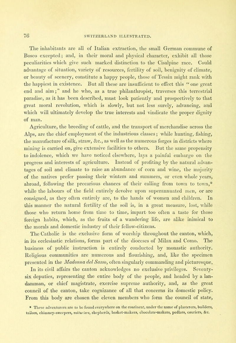 The inhabitants are all of Italian extraction, the small German commune of Bosco excepted; and, in their moral and physical character, exhibit all those peculiarities which give such marked distinction to the Cisalpine race. Could advantage of situation, variety of resources, fertility of soil, benignity of climate, or beauty of scenery, constitute a happy people, those of Tessin might rank with the happiest in existence. But all these are insufficient to effect this “ one great end and aim; ” and he who, as a true philanthropist, traverses this terrestrial paradise, as it has been described, must look patiently and prospectively to that great moral revolution, which is slowly, but not less surely, advancing, and which will ultimately develop the true interests and vindicate the proper dignity of man. Agriculture, the breeding of cattle, and the transport of merchandise across the Alps, are the chief employment of the industrious classes ; while hunting, fishing, the manufacture of silk, straw, &c., as well as the numerous forges in districts where mining is carried on, give extensive facilities to others. But the same propensity to indolence, which we have noticed elsewhere, lays a painful embargo on the progress and interests of agriculture. Instead of profiting by the natural advan- tages of soil and climate to raise an abundance of corn and wine, the majority of the natives prefer passing their winters and summers, or even whole years, abroad, following the precarious chances of their calling from town to town,* while the labours of the field entirely devolve upon superannuated men, or are consigned, as they often entirely are, to the hands of women and children. In this manner the natural fertility of the soil is, in a great measure, lost, while those who return home from time to time, impart- too often a taste for those foreign habits, which, as the fruits of a wandering life, are alike inimical to the morals and domestic industry of their fellow-citizens. The Catholic is the exclusive form of worship throughout the canton, which, in its ecclesiastic relations, forms part of the dioceses of Milan and Como. The business of public instruction is entirely conducted by monastic authority. Religious communities are numerous and flourishing, and, like the specimen presented in the Madonna del Sasso, often singularly commanding and picturesque. In its civil affairs the canton acknowledges no exclusive privileges. Seventy- six deputies, representing the entire body of the people, and headed by a lan- damman, or chief magistrate, exercise supreme authority, and, as the great council of the canton, take cognizance of all that concerns its domestic policy. From tliis body are chosen the eleven members who form the council of state, * These adventurers are to be found everywhere on the continent, under the name of plasterers, builders, tailors, chimney-sweepers, voituriers, shepherds, basket-makers, chocolate-makers, pedlars, couriers, &c.