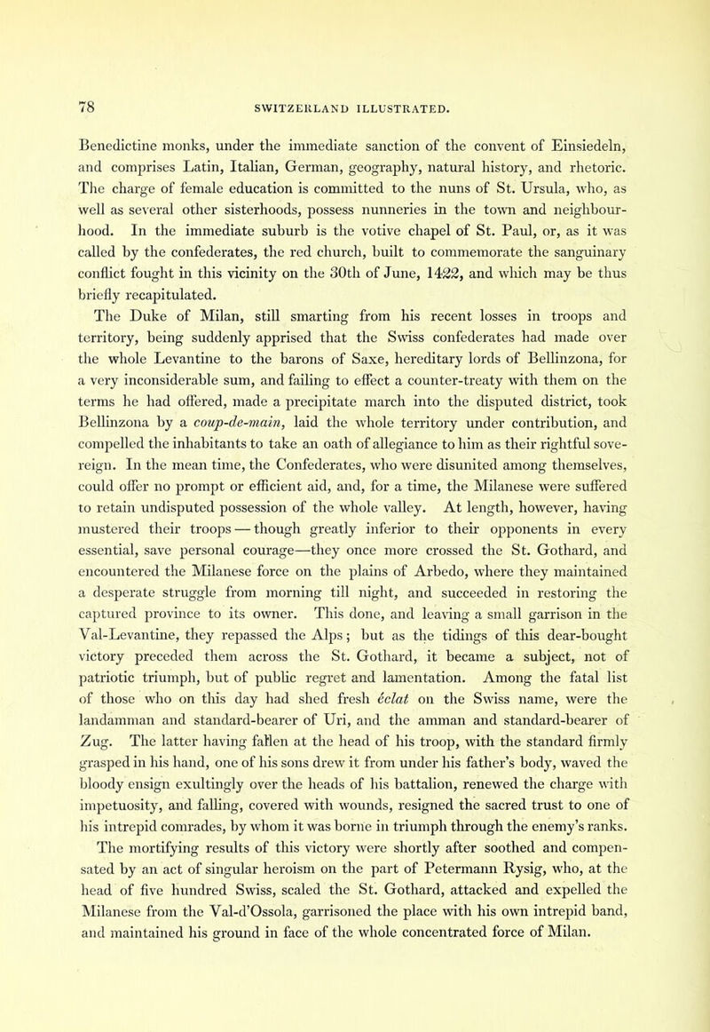 Benedictine monks, under the immediate sanction of the convent of Einsiedeln, and comprises Latin, Italian, German, geography, natural history, and rhetoric. The charge of female education is committed to the nuns of St. Ursula, who, as well as several other sisterhoods, possess nunneries in the town and neighbour- hood. In the immediate suburb is the votive chapel of St. Paul, or, as it was called by the confederates, the red church, built to commemorate the sanguinary conflict fought in this vicinity on the 30th of June, 1422, and which may be thus briefly recapitulated. The Duke of Milan, still smarting from his recent losses in troops and territory, being suddenly apprised that the Swiss confederates had made over the whole Levantine to the barons of Saxe, hereditary lords of Bellinzona, for a very inconsiderable sum, and failing to effect a counter-treaty with them on the terms he had offered, made a precipitate march into the disputed district, took Bellinzona by a coup-de-main, laid the whole territory under contribution, and compelled the inhabitants to take an oath of allegiance to him as their rightful sove- reign. In the mean time, the Confederates, who were disunited among themselves, could offer no prompt or efficient aid, and, for a time, the Milanese were suffered to retain undisputed possession of the whole valley. At length, however, having mustered their troops — though greatly inferior to their opponents in every essential, save personal courage—they once more crossed the St. Gothard, and encountered the Milanese force on the plains of Arbedo, where they maintained a desperate struggle from morning till night, and succeeded in restoring the captured province to its owner'. This done, and leaving a small garrison in the Val-Levantine, they repassed the Alps; but as the tidings of this dear-bought victory preceded them across the St. Gothard, it became a subject, not of patriotic triumph, hut of public regret and lamentation. Among the fatal list of those who on this day had shed fresh eclat on the Swiss name, were the landamman and standard-bearer of Uri, and the amman and standard-bearer of Zug. The latter having fallen at the head of his troop, with the standard firmly grasped in his hand, one of his sons drew it from under his father’s body, waved the bloody ensign exultingly over the heads of his battalion, renewed the charge with impetuosity, and falling, covered with wounds, resigned the sacred trust to one of his intrepid comrades, by whom it was borne in triumph through the enemy’s ranks. The mortifying results of this victory were shortly after soothed and compen- sated by an act of singular heroism on the part of Petermann Rysig, who, at the head of five hundred Swiss, scaled the St. Gothard, attacked and expelled the Milanese from the Yal-d’Ossola, garrisoned the place with his own intrepid band, and maintained his ground in face of the whole concentrated force of Milan.