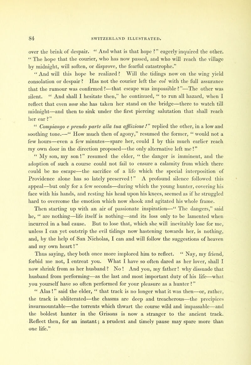 over the brink of despair. “ And what is that hope ?” eagerly inquired the other. “ The hope that the courier, who has now passed, and who will reach the village by midnight, will soften, or disprove, the fearful catastrophe.” “And will this hope be realized? Will the tidings now on the wing yield consolation or despair ? Has not the courier left the col with the full assurance that the rumour was confirmed ?—that escape was impossible ? ”—The other was silent. “ And shall I hesitate then,” he continued, “ to run all hazard, when I reflect that even now she has taken her stand on the bridge—there to watch till midnight—and then to sink under the first piercing salutation that shall reach her ear ? ” “ Compiango e prendo parte alia tua affiizione ! ” replied the other, in a low and soothing tone.—“ How much then of agony,” resumed the former, “ would not a few hours—even a few minutes—spare her, could I by this much earlier reach my own door in the direction proposed—the only alternative left me ! ” “ My son, my son!” resumed the elder, “ the danger is imminent, and the adoption of such a course could not fail to ensure a calamity from which there could be no escape—the sacrifice of a life which the special interposition of Providence alone has so lately preserved! ” A profound silence followed this appeal—but only for a few seconds—during which the young hunter, covering his face with his hands, and resting his head upon his knees, seemed as if he struggled hard to overcome the emotion which now shook and agitated his whole frame. Then starting up with an air of passionate inspiration—“ The dangers,” said he, “ are nothing—life itself is nothing—and its loss only to be lamented when incurred in a bad cause. But to lose that, which she will inevitably lose for me, unless I can yet outstrip the evil tidings now hastening towards her, is nothing, and, by the help of San Nicholas, I can and will follow the suggestions of heaven and my own heart! ” Thus saying, they both once more implored him to reflect. “ Nay, my friend, forbid me not, I entreat you. What I have so often dared as her lover, shall I now shrink from as her husband ? No ! And you, my father! why dissuade that husband from performing—as the last and most important duty of his life—what you yourself have so often performed for your pleasure as a hunter ? ” “ Alas !” said the elder, “ that track is no longer what it was then—or, rather, the track is obliterated—the chasms are deep and treacherous—the precipices insurmountable—the torrents which thwart the course wild and impassable—and the boldest hunter in the Grisons is now a stranger to the ancient track. Reflect then, for an instant; a prudent and timely pause may spare more than one life.”