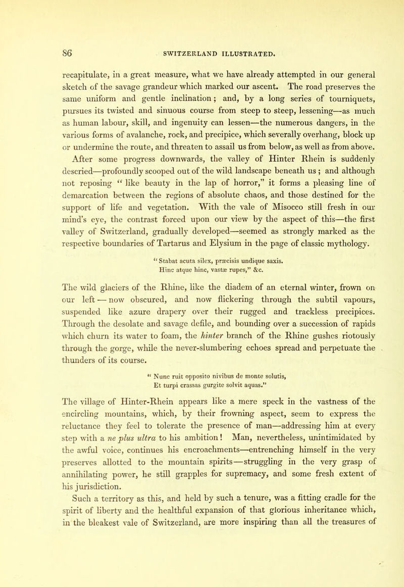 recapitulate, in a great measure, what we have already attempted in our general sketch of the savage grandeur which marked our ascent. The road preserves the same uniform and gentle inclination; and, by a long series of tourniquets, pursues its twisted and sinuous course from steep to steep, lessening—as much as human labour, skill, and ingenuity can lessen—the numerous dangers, in the various forms of avalanche, rock, and precipice, which severally overhang, block up or undermine the route, and threaten to assail us from below, as well as from above. After some progress downwards, the valley of Hinter Rhein is suddenly descried—profoundly scooped out of the wild landscape beneath us ; and although not reposing “ like beauty in the lap of horror,” it forms a pleasing line of demarcation between the regions of absolute chaos, and those destined for the support of life and vegetation. With the vale of Misocco still fresh in our mind’s eye, the contrast forced upon our view by the aspect of this—the first valley of Switzerland, gradually developed—seemed as strongly marked as the respective boundaries of Tartarus and Elysium in the page of classic mythology. “ Stabat acuta silex, prscisis undique saxis. Hinc atque bine, vast® rupes,” &c. The wild glaciers of the Rhine, like the diadem of an eternal winter, frown on our left — now obscured, and now flickering through the subtil vapours, suspended like azure drapery over their rugged and trackless precipices. Through the desolate and savage defile, and bounding over a succession of rapids which churn its water to foam, the hinter branch of the Rhine gushes riotously through the gorge, while the never-slumbering echoes spread and perpetuate the thunders of its course. “ Nunc ruit opposito nivibus de monte solutis, Et turpi crassas gurgite solvit aquas.” The village of Hinter-Rhein appears like a mere speck in the vastness of the encircling mountains, which, by their frowning aspect, seem to express the reluctance they feel to tolerate the presence of man—addressing him at every step with a ne plus ultra to his ambition! Man, nevertheless, unintimidated by the awful voice, continues his encroachments—entrenching himself in the very preserves allotted to the mountain spirits — struggling in the very grasp of annihilating power, he still grapples for supremacy, and some fresh extent of his jurisdiction. Such a territory as this, and held by such a tenure, was a fitting cradle for the spirit of liberty and the healthful expansion of that glorious inheritance which, in the bleakest vale of Switzerland, are more inspiring than all the treasures of