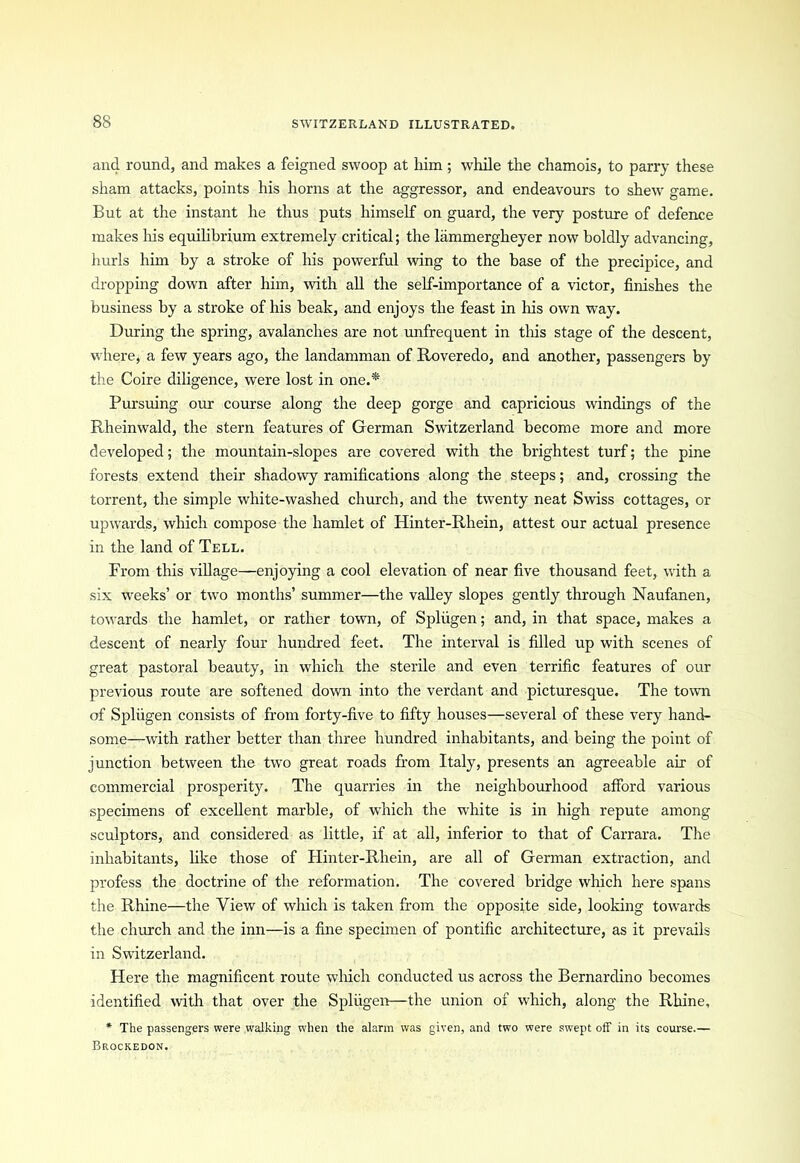 and round, and makes a feigned swoop at him ; while the chamois, to parry these sham attacks, points his horns at the aggressor, and endeavours to shew game. But at the instant he thus puts himself on guard, the very posture of defence makes liis equilibrium extremely critical; the lammergheyer now boldly advancing, hurls him by a stroke of his powerful wing to the base of the precipice, and dropping down after him, with all the self-importance of a victor, finishes the business by a stroke of his beak, and enjoys the feast in his own way. During the spring, avalanches are not unfrequent in tliis stage of the descent, where, a few years ago, the landamman of Roveredo, and another, passengers by the Coire diligence, were lost in one.* Pursuing our course along the deep gorge and capricious windings of the Rheinwald, the stern features of German Switzerland become more and more developed; the mountain-slopes are covered with the brightest turf; the pine forests extend their shadowy ramifications along the steeps; and, crossing the torrent, the simple white-washed church, and the twenty neat Swiss cottages, or upwards, which compose the hamlet of Hinter-Rhein, attest our actual presence in the land of Tell. From this village—enjoying a cool elevation of near five thousand feet, with a six weeks’ or two months’ summer—the valley slopes gently through Naufanen, towards the hamlet, or rather town, of Spliigen; and, in that space, makes a descent of nearly four hundred feet. The interval is filled up with scenes of great pastoral beauty, in which the sterile and even terrific features of our previous route are softened down into the verdant and picturesque. The town of Spliigen consists of from forty-five to fifty houses—several of these very hand- some—with rather better than three hundred inhabitants, and being the point of junction between the two great roads from Italy, presents an agreeable air of commercial prosperity. The quarries in the neighbourhood afford various specimens of excellent marble, of which the white is in high repute among sculptors, and considered as little, if at all, inferior to that of Carrara. The inhabitants, like those of Hinter-Rhein, are all of German extraction, and profess the doctrine of the reformation. The covered bridge which here spans the Rhine—the View of which is taken from the opposite side, looking towards the church and the inn—is a fine specimen of pontific architecture, as it prevails in Switzerland. Here the magnificent route which conducted us across the Bernardino becomes identified with that over the Spliigen—the union of which, along the Rhine, * The passengers were walking when the alarm was given, and two were swept off in its course.— Brockedon.