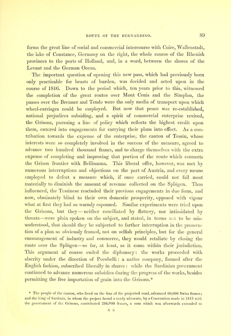 forms the great line of social and commercial intercourse with Coire, Wallenstadt, the lake of Constance, Germany on the right, the whole course of the Rhenish provinces to the ports of Holland, and, in a word, between the shores of the Levant and the German Ocean. The important question of opening this new pass, which had previously been only practicable for beasts of burden, was decided and acted upon in the course of 1816. Down to the period which, ten years prior to this, witnessed the completion of the great routes over Mont Cenis and the Simplon, the passes over the Brenner and Tende were the only media of transport upon which wheel-carriages could be employed. But now that peace was re-established, national prejudices subsiding, and a spirit of commercial enterprise revived, the Grisons, pursuing a line of policy which reflects the highest credit upon them, entered into engagements for carrying their plans into effect. As a con- tribution towards the expense of the enterprise, the canton of Tessin, whose interests were so completely involved in the success of the measure, agreed to advance two hundred thousand francs, and to charge themselves with the extra expense of completing and improving that portion of the route which connects the Grison frontier with Bellinzona. This liberal offer, however, was met by numerous interruptions and objections on the part of Austria, and every means employed to defeat a measure which, if once carried, could not fail most materially to diminish the amount of revenue collected on the Spliigen. Thus influenced, the Tessinese rescinded their previous engagements in due form, and now, obstinately blind to their own domestic prosperity, opposed with vigour what at first they had so warmly espoused. Similar experiments were tried upon the Grisons, but they — neither conciliated by flattery, nor intimidated by threats—were plain spoken on the subject, and stated, in terms not to be mis- understood, that should they be subjected to farther interruption in the prosecu- tion of a plan so obviously framed, not on selfish principles, but for the general encouragement of industry and commerce, they would retaliate by closing the route over the Spliigen—so far, at least, as it came within their jurisdiction. This argument of course ended the diplomacy: the works proceeded with alacrity under the direction of Pocobelli: a native company, formed after the English fashion, subscribed liberally in shares : while the Sardinian government continued to advance numerous subsidies during the progress of the works, besides permitting the free importation of grain into the Grisons.* * The people of the canton, who lived on the line of the projected road, advanced 60,000 Swiss francs; and the king of Sardinia, in whom the project found a ready advocate, by a Convention made in 1813 with the government of the Grisons, contributed 280,000 francs, a sum which was afterwards extended to A A