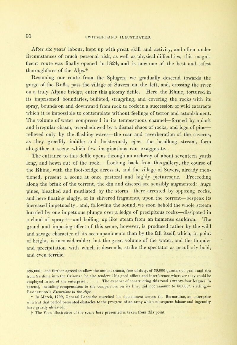 £0 After six years’ labour, kept up with great skill and activity, and often under circumstances of much personal risk, as well as physical difficulties, this magni- ficent route was finally opened in 1824, and is now one of the best and safest thoroughfares of the Alps.* Resuming our route from the Spliigen, we gradually descend towards the gorge of the Rofla, pass the village of Suvers on the left, and, crossing the river on a truly Alpine bridge, enter this gloomy defile. Here the Rhine, tortured in its imprisoned boundaries, buffeted, struggling, and covering the rocks with its spray, bounds on and downward from rock to rock in a succession of wild cataracts which it is impossible to contemplate without feelings of terror and astonishment. The volume of water compressed in its tempestuous channel—formed by a dark and irregular chasm, overshadowed by a dismal chaos of rocks, and logs of pine— relieved only by the flashing waves—the roar and reverberation of the caverns, as they greedily imbibe and boisterously eject the headlong stream, form altogether a scene which few imaginations can exaggerate. The entrance to this defile opens through an archway of about seventeen yards long, and hewn out of the rock. Looking back from this gallery, the course of the Rhine, with the foot-bridge across it, and the village of Suvers, already men- tioned, present a scene at once pastoral and highly picturesque. Proceeding along the brink of the torrent, the din and discord are sensibly augmented: huge pines, bleached and mutilated by the storm—there arrested by opposing rocks, and here floating singly, or in shivered fragments, upon the torrent—bespeak its increased impetuosity; and, following the sound, we soon behold the whole stream hurried by one impetuous plunge over a ledge of precipitous rocks—dissipated in a cloud of spray f—and boiling up like steam from an immense cauldron. The grand and imposing effect of this scene, however, is produced rather by the wild and savage character of its accompaniments than by the fall itself, which, in point of height, is inconsiderable; but the great volume of the water, and the thunder and precipitation with which it descends, strike the spectator as peculiarly hold, and even terrific. 395,000 ; and further agreed to allow the annual transit, free of duty, of 30,000 quintals of grain and rice from Sardinia into the Grisons : he also tendered his good offices and interference wherever they could be employed in aid of the enterprise .... The expense of constructing this road (twenty-four leagues in extent), including compensation to the comprietors on its line, did not amount to 80,0001. sterling.— Bhockedon’s Excursions in the Alps. * In March, 1799, General Lecourbe marched his detachment across the Bernardino, an enterprise which at that period presented obstacles to the progress of an army which subsequent labour and ingenuity have greatly obviated. The View illustrative of the scene here presented is taker, from this point.
