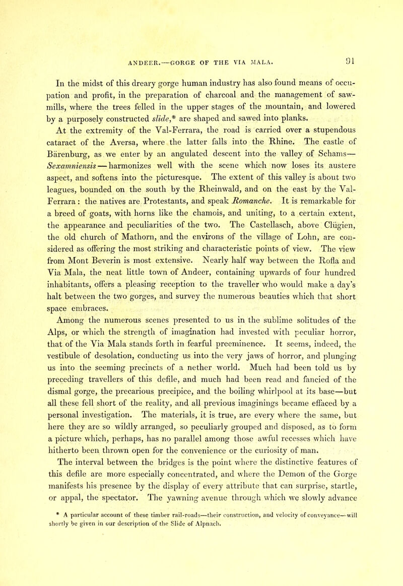 ANDEER. —GORGE OF THE VIA MALA. In the midst of this dreary gorge human industry has also found means of occu- pation and profit, in the preparation of charcoal and the management of saw- mills, where the trees felled in the upper stages of the mountain, and lowered by a purposely constructed slide* are shaped and sawed into planks. At the extremity of the Val-Ferrara, the road is carried over a stupendous cataract of the Aversa, where the latter falls into the Rhine. The castle of Barenburg, as we enter by an angulated descent into the valley of Schams— Sexamniensis — harmonizes well with the scene which now loses its austere aspect, and softens into the picturesque. The extent of this valley is about two leagues, bounded on the south by the Rheinwald, and on the east by the Val- Ferrara: the natives are Protestants, and speak Romanche. It is remarkable for a breed of goats, with horns like the chamois, and uniting, to a certain extent, the appearance and peculiarities of the two. The Castellasch, above Cliigien, the old church of Mathorn, and the environs of the village of Lohn, are con- sidered as offering the most striking and characteristic points of view. The view from Mont Beverin is most extensive. Nearly half way between the Rofla and Via Mala, the neat little town of Andeer, containing upwards of four hundred inhabitants, offers a pleasing reception to the traveller who would make a day’s halt between the two gorges, and survey the numerous beauties which that short space embraces. Among the numerous scenes presented to us in the sublime solitudes of the Alps, or which the strength of imagination had invested with peculiar horror, that of the Via Mala stands forth in fearful preeminence. It seems, indeed, the vestibule of desolation, conducting us into the very jaws of horror, and plunging us into the seeming precincts of a nether world. Much had been told us by preceding travellers of this defile, and much had been read and fancied of the dismal gorge, the precarious precipice, and the boiling whirlpool at its base—but all these fell short of the reality, and all previous imaginings became effaced by a personal investigation. The materials, it is true, are every w'here the same, but here they are so wildly arranged, so peculiarly grouped and disposed, as to form a picture which, perhaps, has no parallel among those awful recesses which have hitherto been thrown open for the convenience or the curiosity of man. The interval between the bridges is the point where the distinctive features of this defile are more especially concentrated, and where the Demon of the Gorge manifests his presence by the display of every attribute that can surprise, startle, or appal, the spectator. The yawning avenue through which we slowly advance * A particular account of these timber rail-roads—their construction, and velocity of conveyance—will shortly be given in our description of the Slide of Alpnach.