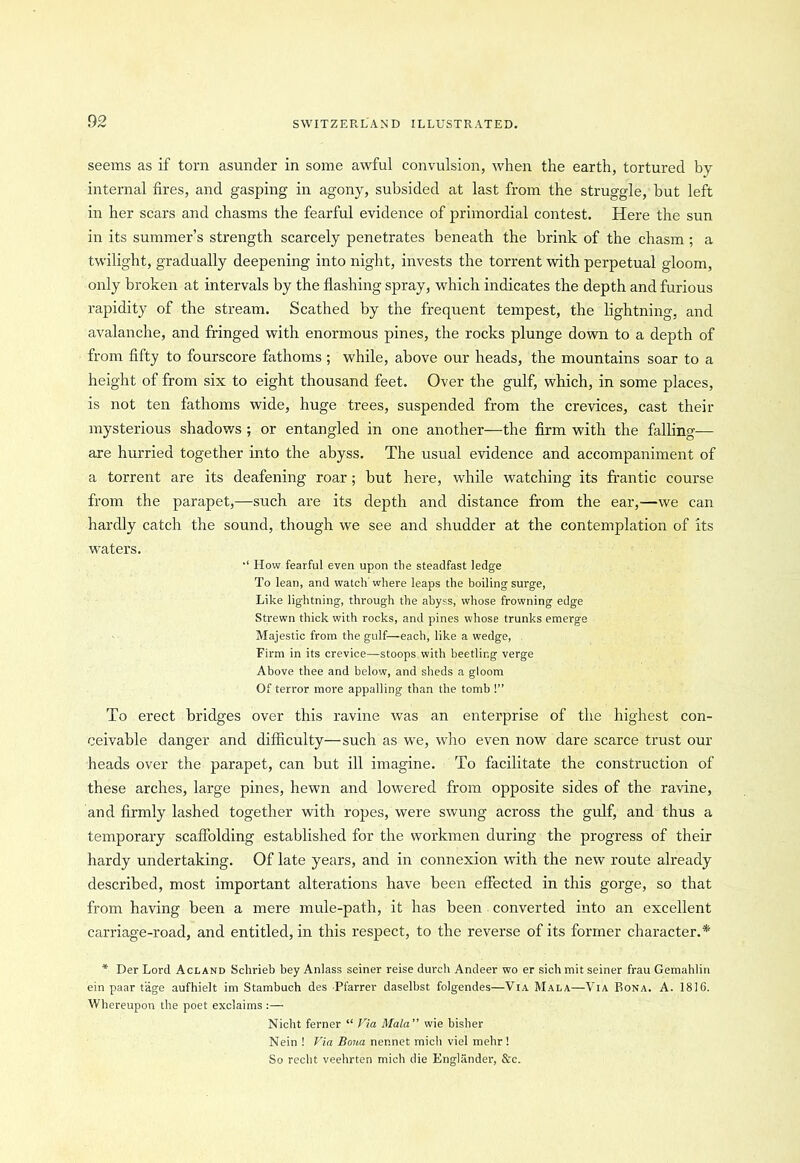 seems as if torn asunder in some awful convulsion, when the earth, tortured by internal fires, and gasping in agony, subsided at last from the struggle, but left in her scars and chasms the fearful evidence of primordial contest. Here the sun in its summer’s strength scarcely penetrates beneath the brink of the chasm ; a twilight, gradually deepening into night, invests the torrent with perpetual gloom, only broken at intervals by the flashing spray, which indicates the depth and furious rapidity of the stream. Scathed by the frequent tempest, the lightning, and avalanche, and fringed with enormous pines, the rocks plunge down to a depth of from fifty to fourscore fathoms ; while, above our heads, the mountains soar to a height of from six to eight thousand feet. Over the gulf, which, in some places, is not ten fathoms wide, huge trees, suspended from the crevices, cast their mysterious shadows ; or entangled in one another—the firm with the falling— are hurried together into the abyss. The usual evidence and accompaniment of a torrent are its deafening roar; but here, while watching its frantic course from the parapet,—such are its depth and distance from the ear,—we can hardly catch the sound, though we see and shudder at the contemplation of its waters. How fearful even upon the steadfast ledge To lean, and watch where leaps the boiling surge, Like lightning, through the abyss, whose frowning edge Strewn thick with rocks, and pines whose trunks emerge Majestic from the gulf—each, like a wedge, Firm in its crevice—stoops with beetling verge Above thee and below, and sheds a gloom Of terror more appalling than the tomb !” To erect bridges over this ravine was an enterprise of the highest con- ceivable danger and difficulty—such as we, who even now dare scarce trust our heads over the parapet, can but ill imagine. To facilitate the construction of these arches, large pines, hewn and lowered from opposite sides of the ravine, and firmly lashed together with ropes, were swung across the gulf, and thus a temporary scaffolding established for the workmen during the progress of their hardy undertaking. Of late years, and in connexion with the new route already described, most important alterations have been effected in this gorge, so that from having been a mere mule-path, it has been converted into an excellent carriage-road, and entitled, in this respect, to the reverse of its former character.* * Der Lord Acland Schrieb bey Anlass seiner reise durch Andeer wo er sich mit seiner frau Gemahlin ein paar tiige aufhielt im Stambuch des Pfarrer daselbst folgendes—Via Mala—Via Bona. A. 1816. Whereupon the poet exclaims :— Nicht ferner “ Via Mala ” wie bisher Nein ! Via Bona ner.net mich viel mehr ! So recht veehrten mich die Englander, Xc.