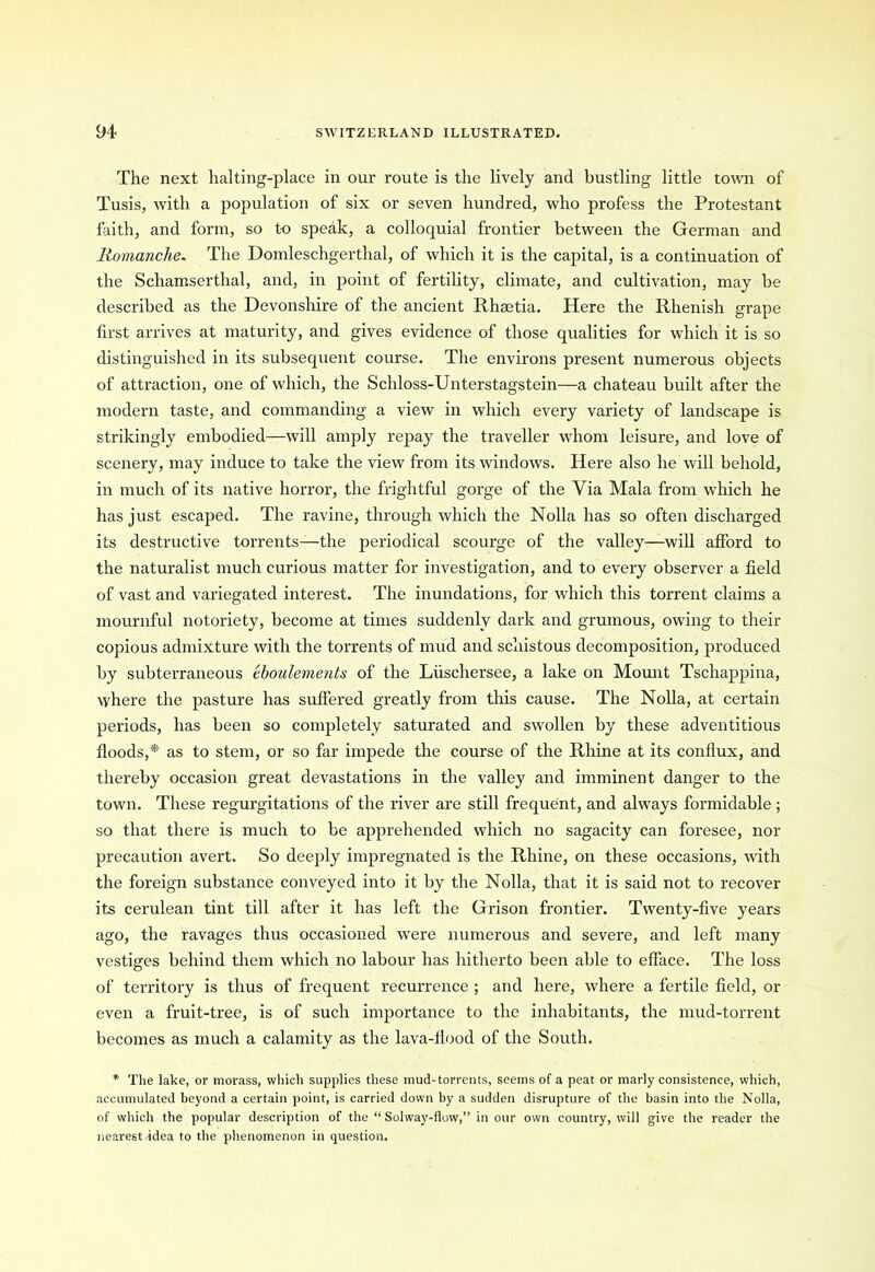 The next halting-place in our route is the lively and bustling little town of Tusis, with a population of six or seven hundred, who profess the Protestant faith, and form, so to speak, a colloquial frontier between the German and Homanche. The Domleschgerthal, of which it is the capital, is a continuation of the Schamserthal, and, in point of fertility, climate, and cultivation, may be described as the Devonshire of the ancient Rhaetia. Here the Rhenish grape first arrives at maturity, and gives evidence of those qualities for which it is so distinguished in its subsequent course. The environs present numerous objects of attraction, one of which, the Schloss-Unterstagstein—a chateau built after the modern taste, and commanding a view in which every variety of landscape is strikingly embodied—will amply repay the traveller whom leisure, and love of scenery, may induce to take the view from its windows. Here also he will behold, in much of its native horror, the frightful gorge of the Via Mala from which he has just escaped. The ravine, through which the Nolla has so often discharged its destructive torrents—the periodical scourge of the valley—will afford to the naturalist much curious matter for investigation, and to every observer a field of vast and variegated interest. The inundations, for which this torrent claims a mournful notoriety, become at times suddenly dark and grumous, owing to their copious admixture with the torrents of mud and schistous decomposition, produced by subterraneous iboulements of the Liischersee, a lake on Mount Tschappina, where the pasture has suffered greatly from this cause. The Nolla, at certain periods, has been so completely saturated and swollen by these adventitious floods,* as to stem, or so far impede the course of the Rhine at its conflux, and thereby occasion great devastations in the valley and imminent danger to the town. These regurgitations of the river are still frequent, and always formidable; so that there is much to be apprehended which no sagacity can foresee, nor precaution avert. So deeply impregnated is the Rhine, on these occasions, with the foreign substance conveyed into it by the Nolla, that it is said not to recover its cerulean tint till after it has left the Grison frontier. Twenty-five years ago, the ravages thus occasioned were numerous and severe, and left many vestiges behind them which no labour has hitherto been able to efface. The loss of territory is thus of frequent recurrence ; and here, where a fertile field, or even a fruit-tree, is of such importance to the inhabitants, the mud-torrent becomes as much a calamity as the lava-tlood of the South. * The lake, or morass, which supplies these mud-torrents, seems of a peat or marly consistence, which, accumulated beyond a certain point, is carried down by a sudden disrupture of the basin into the Nolla, of which the popular description of the “ Solway-flow,” in our own country, will give the reader the nearest idea to the phenomenon in question.