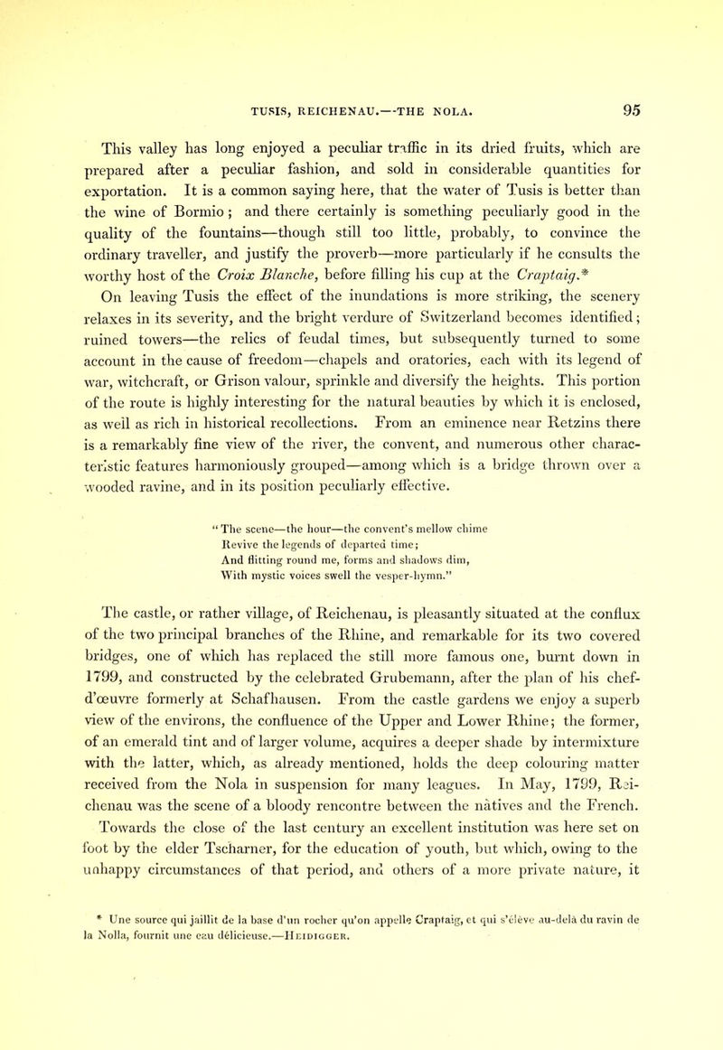 This valley has long enjoyed a peculiar traffic in its dried fruits, which are prepared after a peculiar fashion, and sold in considerable quantities for exportation. It is a common saying here, that the water of Tusis is better than the wine of Bormio ; and there certainly is something peculiarly good in the quality of the fountains—though still too little, probably, to convince the ordinary traveller, and justify the proverb—more particularly if he consults the worthy host of the Croix Blanche, before filling his cup at the Graptaig* On leaving Tusis the effect of the inundations is more striking, the scenery relaxes in its severity, and the bright verdure of Switzerland becomes identified; ruined towers—the relics of feudal times, but subsequently turned to some account in the cause of freedom—chapels and oratories, each with its legend of war, witchcraft, or Grison valour, sprinkle and diversify the heights. This portion of the route is highly interesting for the natural beauties by which it is enclosed, as well as rich in historical recollections. From an eminence near Retzins there is a remarkably fine view of the river, the convent, and numerous other charac- teristic features harmoniously grouped—among which is a bridge thrown over a wooded ravine, and in its position peculiarly effective. “ The scene—the hour—the convent’s mellow chime Itevive the legends of departed time; And flitting round me, forms and shadows dim, With mystic voices swell the vesper-hymn.” The castle, or rather village, of Reichenau, is pleasantly situated at the conflux of the two principal branches of the Rhine, and remarkable for its two covered bridges, one of which has replaced the still more famous one, burnt down in 1799, and constructed by the celebrated Grubemann, after the plan of his chef- d’oeuvre formerly at Schafhausen. From the castle gardens we enjoy a superb view of the environs, the confluence of the Upper and Lower Rhine; the former, of an emerald tint and of larger volume, acquires a deeper shade by intermixture with the latter, which, as already mentioned, holds the deep colouring matter received from the Nola in suspension for many leagues. In May, 1799, Rei- chenau was the scene of a bloody rencontre between the natives and the French. Towards the close of the last century an excellent institution was here set on foot by the elder Tscharner, for the education of youth, but which, owing to the unhappy circumstances of that period, and others of a more private nature, it * Une source qui jaillit de la base d’un roclier qu’on appclle Craptaig, et qui s’eleve au-del<i du ravin de la Nolla, fournit une eau delicieuse.—Heidigger.