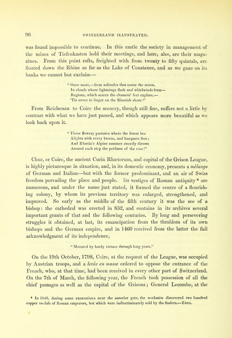 was found impossible to continue. In this castle the society in management of the mines of Tiefenkasten hold their meetings, and here, also, are their maga- zines. From this point rafts, freighted with from twenty to fifty quintals, are floated down the Rhine as far as the Lake of Constance, and as we gaze on its banks we cannot but exclaim— “ Once more,—from solitudes that nurse the storm, In clouds where lightnings flash and whirlwinds form— Regions, which scarce the chamois’ feet explore,—r ’Tis sweet to linger cn the Rhenish shore!” From Reichenau to Coire the scenery, though still fine, suffers not a little by contrast with what we have just passed, and which appears more beautiful as we look back upon it. “ Those flowery pastures where the forest bee Alights with every breeze, and banquets free; And Rhaetia’s Alpine summer sweetly throws Around each step the perfume of the rose!” Chur, or Coire, the ancient Curia Rheetorum, and capital of the Grison League, is highly picturesque in situation, and, in its domestic economy, presents a melange of German and Italian—but with the former predominant, and an air of Swiss freedom pervading the place and people. Its vestiges of Roman antiquity * are numerous, and under the name just stated, it formed the centre of a flourish- ing colony, by whom its previous territory was enlarged, strengthened, and improved. So early as the middle of the fifth century it was the see of a bishop: the cathedral was erected in 852, and contains in its archives several important grants of that and the following centuries. By long and persevering struggles it obtained, at last, its emancipation from the thraldom of its own bishops and the German empire, and in 1460 received from the latter the full acknowledgment of its independence, “ Matured by hardy virtues through long years.” On the 19th October, 1798, Coire, at the request of the League, was occupied by Austrian troops, and a levee en masse ordered to oppose the entrance of the French, who, at that time, had been received in every other part of Switzerland. On the 7th of March, the following year, the French took possession of all the chief passages as well as the capital of the Grisons; General Lecombe, at the * In 1806, during some excavations near the anterior gate, the workmen discovered two hundred copper medals of Roman emperors, but which were indiscriminately sold by the finders.— Ebel.