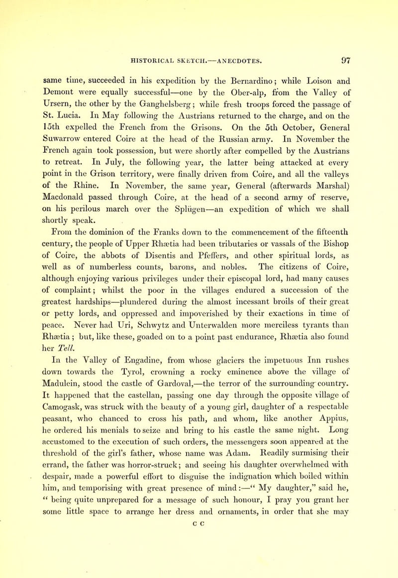 same time, succeeded in his expedition by the Bernardino; while Loison and Demont were equally successful—one by the Ober-alp, from the Valley of Ursern, the other by the Ganghelsberg; while fresh troops forced the passage of St. Lucia. In May following the Austrians returned to the charge, and on the 15th expelled the French from the Grisons. On the 5th October, General Suwarrow entered Coire at the head of the Russian army. In November the French again took possession, but were shortly after compelled by the Austrians to retreat. In July, the following year, the latter being attacked at every point in the Grison territory, were finally driven from Coire, and all the valleys of the Rhine. In November, the same year, General (afterwards Marshal) Macdonald passed through Coire, at the head of a second army of reserve, on his perilous march over the Spliigen—an expedition of which we shall shortly speak. From the dominion of the Franks down to the commencement of the fifteenth century, the people of Upper R'haetia had been tributaries or vassals of the Bishop of Coire, the abbots of Disentis and Pfeifers, and other spiritual lords, as well as of numberless counts, barons, and nobles. The citizens of Coire, although enjoying various privileges under their episcopal lord, had many causes of complaint; whilst the poor in the villages endured a succession of the greatest hardships—plundered during the almost incessant broils of their great or petty lords, and oppressed and impoverished by their exactions in time of peace. Never had Uri, Schwytz and Unterwalden more merciless tyrants than Rhaetia; but, like these, goaded on to a point past endurance, Rhsetia also found her Tell. In the Valley of Engadine, from whose glaciers the impetuous Inn rushes down towards the Tyrol, crowning a rocky eminence above the village of Madulein, stood the castle of Gardoval,—the terror of the surrounding-country. It happened that the castellan, passing one day through the opposite village of Camogask, was struck with the beauty of a young girl, daughter of a respectable peasant, who chanced to cross his path, and whom, like another Appius, he ordered his menials to seize and bring to his castle the same night. Long- accustomed to the execution of such orders, the messengers soon appeared at the threshold of the girl’s father, whose name was Adam. Readily surmising their errand, the father was horror-struck; and seeing his daughter overwhelmed with despair, made a powerful effort to disguise the indignation which boiled within him, and temporising with great presence of mind:—“ My daughter,” said he, “ being quite unprepared for a message of such honour, I pray you grant her some little space to arrange her dress and ornaments, in order that she may c c