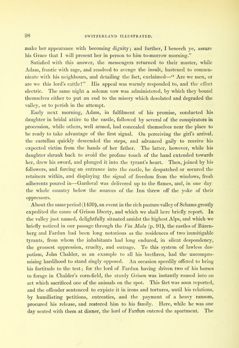 make her appearance with becoming dignity; and further, I beseech ye, assure his Grace that I will present her in person to him to-morrow morning.” Satisfied with this answer, the messengers returned to their master, while Adam, frantic with rage, and resolved to avenge the insult, hastened to commu- nicate with his neighbours, and detailing the fact, exclaimed—“ Are we men, or are we this lord’s cattle?” His appeal was warmly responded to, and the effect electric. The same night a solemn vow was administered, by which they bound themselves either to put an end to the misery which desolated and degraded the valley, or to perish in the attempt. Early next morning, Adam, in fulfilment of his promise, conducted his daughter in bridal attire to the castle, followed by several of the conspirators in procession, while others, well armed, had concealed themselves near the place to be ready to take advantage of the first signal. On perceiving the girl’s arrival, the castellan quickly descended the steps, and advanced gaily to receive his expected victim from the hands of her father. The latter, however, while his daughter shrunk back to avoid the profane touch of the hand extended towards her, drew his sword, and plunged it into the tyrant’s heart. Then, joined by his followers, and forcing an entrance into the castle, he despatched or secured the retainers within, and displaying the signal of freedom from the windows, fresh adherents poured in—Gardoval was delivered up to the flames, and, in one day the whole country below the sources of the Inn threw off the yoke of their oppressors. About the sameperiod (1430), an event in the rich pasture valley of Schams greatly expedited the cause of Grison liberty, and which we shall here briefly report. In the valley just named, delightfully situated amidst the highest Alps, and which we briefly noticed in our passage through the Via Mala (p. 91), the castles of Biiren- berg and Fardun had been long notorious as the residences of two immitigable tyrants, from whom the inhabitants had long endured, in silent despondency, the grossest oppression, cruelty, and outrage. To tins system of lawless des- potism, John Clialder, as an example to all his brethren, had the uncompro- mising hardihood to stand singly opposed. An occasion speedily offered to bring his fortitude to the test; for the lord of Fardun having driven two of his horses to forage in Chalder’s corn-field, the sturdy Grison was instantly roused into an act which sacrificed one of the animals on the spot. This fact was soon reported, and the offender sentenced to expiate it in irons and tortures, until his relations, by humiliating petitions, entreaties, and the payment of a heavy ransom, procured his release, and restored him to his family. Here, while he was one day seated with them at dinner, the lord of Fardun entered the apartment. The