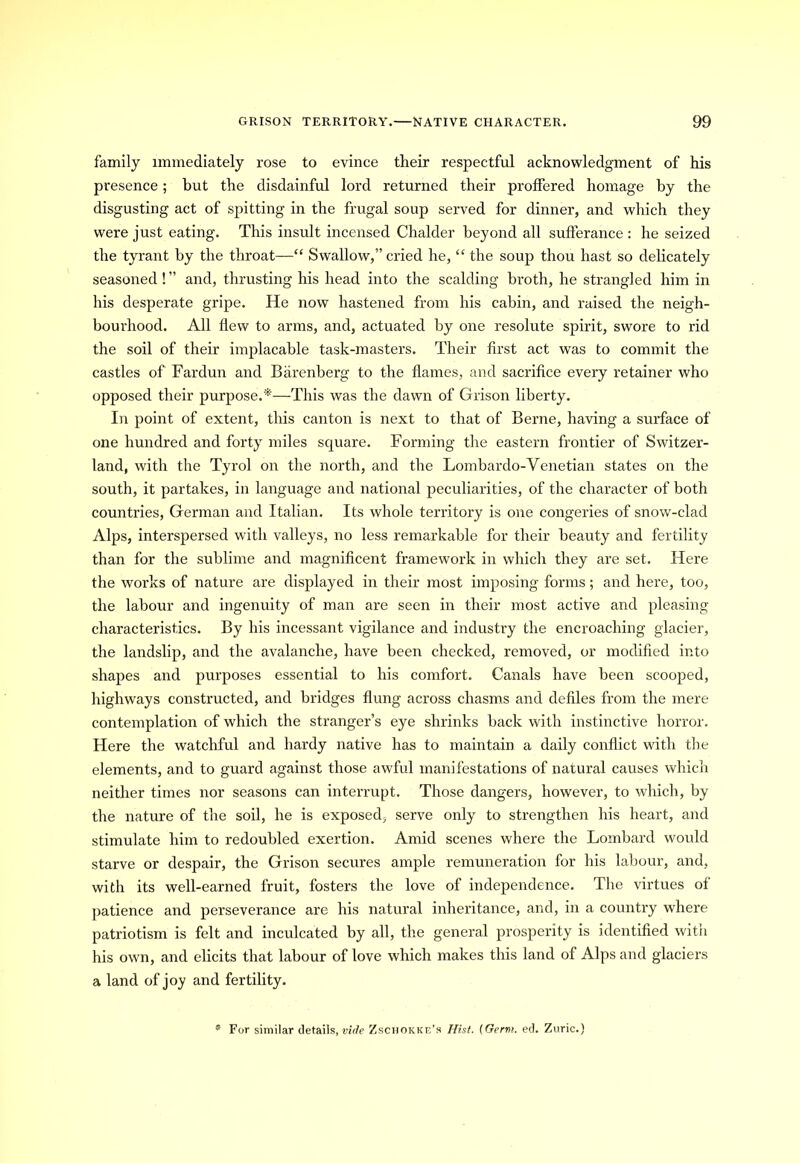 family immediately rose to evince their respectful acknowledgment of his presence; but the disdainful lord returned their proffered homage by the disgusting act of spitting in the frugal soup served for dinner, and which they were just eating. This insult incensed Chalder beyond all sufferance : he seized the tyrant by the throat—“ Swallow,” cried he, “ the soup thou hast so delicately seasoned ! ” and, thrusting his head into the scalding broth, he strangled him in his desperate gripe. He now hastened from his cabin, and raised the neigh- bourhood. All flew to arms, and, actuated by one resolute spirit, swore to rid the soil of their implacable task-masters. Their first act was to commit the castles of Fardun and Barenberg to the flames, and sacrifice every retainer who opposed their purpose.'*—This was the dawn of Grison liberty. In point of extent, this canton is next to that of Berne, having a surface of one hundred and forty miles square. Forming the eastern frontier of Switzer- land, with the Tyrol on the north, and the Lombardo-Venetian states on the south, it partakes, in language and national peculiarities, of the character of both countries, German and Italian. Its whole territory is one congeries of snow-clad Alps, interspersed with valleys, no less remarkable for their beauty and fertility than for the sublime and magnificent framework in which they are set. Here the works of nature are displayed in their most imposing forms; and here, too, the labour and ingenuity of man are seen in their most active and pleasing characteristics. By his incessant vigilance and industry the encroaching glacier, the landslip, and the avalanche, have been checked, removed, or modified into shapes and purposes essential to his comfort. Canals have been scooped, highways constructed, and bridges flung across chasms and defiles from the mere contemplation of which the stranger’s eye shrinks back with instinctive horror. Here the watchful and hardy native has to maintain a daily conflict with the elements, and to guard against those awful manifestations of natural causes which neither times nor seasons can interrupt. Those dangers, however, to which, by the nature of the soil, he is exposed, serve only to strengthen his heart, and stimulate him to redoubled exertion. Amid scenes where the Lombard would starve or despair, the Grison secures ample remuneration for his labour, and, with its well-earned fruit, fosters the love of independence. The virtues of patience and perseverance are his natural inheritance, and, in a country where patriotism is felt and inculcated by all, the general prosperity is identified with his own, and elicits that labour of love which makes this land of Alps and glaciers a land of joy and fertility. * For similar details, vide Zschokke’s Hist. [Germ. ed. Zuric.)