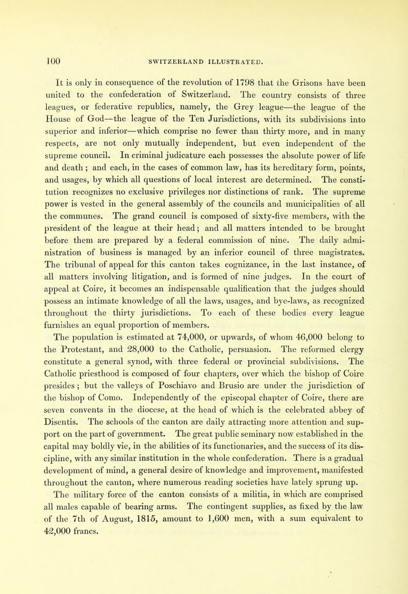 It is only in consequence of the revolution of 1798 that the Grisons have been united to the confederation of Switzerland. The country consists of three leagues, or federative republics, namely, the Grey league—the league of the House of God—the league of the Ten Jurisdictions, with its subdivisions into superior and inferior—which comprise no fewer than thirty more, and in many respects, are not only mutually independent, but even independent of the supreme council. In criminal judicature each possesses the absolute power of life and death; and each, in the cases of common law, has its hereditary form, points, and usages, by which all questions of local interest are determined. The consti- tution recognizes no exclusive privileges nor distinctions of rank. The supreme power is vested in the general assembly of the councils and municipalities of all the communes. The grand council is composed of sixty-five members, with the president of the league at their head; and all matters intended to be brought before them are prepared by a federal commission of nine. The daily admi- nistration of business is managed by an inferior council of three magistrates. The tribunal of appeal for this canton takes cognizance, in the last instance, of all matters involving litigation, and is formed of nine judges. In the court of appeal at Coire, it becomes an indispensable qualification that the judges should possess an intimate knowledge of all the laws, usages, and bye-laws, as recognized throughout the thirty jurisdictions. To each of these bodies every league furnishes an equal proportion of members. The population is estimated at 74,000, or upwards, of whom 46,000 belong to the Protestant, and 28,000 to the Catholic, persuasion. The reformed clergy constitute a general synod, with three federal or provincial subdivisions. The Catholic priesthood is composed of four chapters, over which the bishop of Coire presides ; but the valleys of Poschiavo and Brusio are under the jurisdiction of the bishop of Como. Independently of the episcopal chapter of Coire, there are seven convents in the diocese, at the head of which is the celebrated abbey of Disentis. The schools of the canton are daily attracting more attention and sup- port on the part of government. The great public seminary now established in the capital may boldly vie, in the abilities of its functionaries, and the success of its dis- cipline, with any similar institution in the whole confederation. There is a gradual development of mind, a general desire of knowledge and improvement, manifested throughout the canton, where numerous reading societies have lately sprung up. The military force of the canton consists of a militia, in which are comprised all males capable of bearing arms. The contingent supplies, as fixed by the law of the 7th of August, 1815, amount to 1,600 men, with a sum equivalent to 42,000 francs.