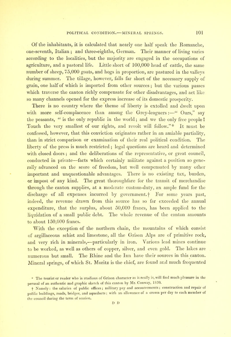 Of tlie inhabitants, it is calculated that nearly one half speak the Romanche, one-seventh, Italian ; and three-eighths, German. Their manner of living varies according to the localities, but the majority are engaged in the occupations of agriculture, and a pastoral life. Little short of 100,000 head of cattle, the same number of sheep, 75,000 goats, and hogs in proportion, are pastured in the vallevs during summer. The tillage, however, falls far short of the necessary supply of grain, one half of which is imported from other sources ; but the various passes which traverse the canton richly compensate for other disadvantages, and act like so many channels opened for the express increase of its domestic prosperity. There is no country where the theme of liberty is extolled and dwelt upon with more self-complacence than among the Grey-leaguers:—“ Ours,” say the peasants, “ is the only republic in the world; and we the only free people S Touch the very smallest of our rights, and revolt will follow.”* It must be confessed, however, that this conviction originates rather in an amiable partiality, than in strict comparison or examination of their real political condition. The liberty of the press is much restricted; legal questions are heard and determined with closed doors ; and the deliberations of the representative, or great council, conducted in private—facts which certainly militate against a position so gene- rally advanced on the score of freedom, but well compensated by many other important and unquestionable advantages. There is no existing tax, burden, or impost of any kind. The great thoroughfare for the transit of merchandise through the canton supplies, at a moderate custom-duty, an ample fund for the discharge of all expenses incurred by government.j For some years past, indeed, the revenue drawn from this source has so far exceeded the annual expenditure, that the surplus, about 50,000 francs, has been applied to the liquidation of a small public debt. The whole revenue of the canton amounts to about 150,000 francs. With the exception of the northern chain, the mountains of which consist of argillaceous schist and limestone, all the Grison Alps are of primitive rock, and very rich in minerals,—particularly in iron. Various lead mines continue to be worked, as well as others of copper, silver, and even gold. The lakes are numerous but small. The Rhine and the Inn have their sources in this canton. Mineral springs, of which St. Moritz is the chief, are found and much frequented * The tourist or reader who is studious of Grison character as it really is, will find much pleasure in the perusal of an authentic and graphic sketch of this canton by Mr. Conway, 1830. f Namely: the salaries of public offices; military pay and accoutrements; construction and repair of public buildings, roads, bridges, and aqueducts; with an allowance of a crown per day to each member of the council during the term of session. D D