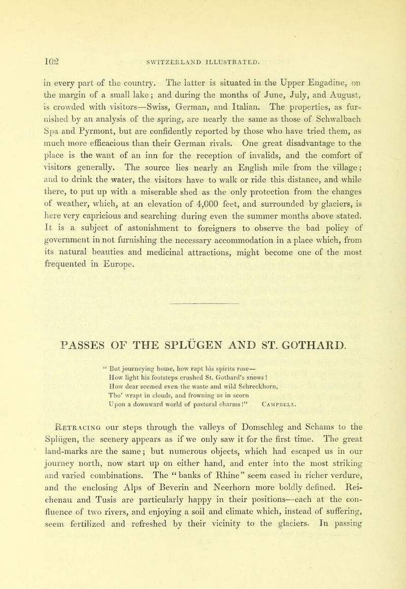 in every part of the country. The latter is situated in the Upper Engadine, on the margin of a small lake; and during the months of June, July, and August, is crowded with visitors—Swiss, German, and Italian. The properties, as fur- nished by an analysis of the spring, are nearly the same as those of Schwalbach Spa and Pyrmont, hut are confidently reported by those who have tried them, as much more efficacious than their German rivals. One great disadvantage to the place is the want of an inn for the reception of invalids, and the comfort of visitors generally. The source lies nearly an English mile from the village; and to drink the water, the visitors have to walk or ride this distance, and while there, to put up with a miserable shed as the only protection from the changes of weather, which, at an elevation of 4,000 feet, and surrounded by glaciers, is here very capricious and searching during even the summer months above stated. It is a subject of astonishment to foreigners to observe the bad policy of government in not furnishing the necessary accommodation in a place which, from its natural beauties and medicinal attractions, might become one of the most frequented in Europe. PASSES OF THE SPLUGEN AND ST. GGTHARD. “ But journeying borne, how rapt his spirits rose— How light his footsteps crushed St. Gothard’s shows! How dear seemed even the waste and wild Schreckhorn, Tho’ wrapt in clouds, and frowning as in scorn Upon a downward world of pastoral charms!” Campbell. Retracing our steps through the valleys of Domschleg and Schams to the Spliigen, the scenery appears as if we only saw it for the first time. The great land-marks are the same; but numerous objects, which had escaped us in our journey north, now start up on either hand, and enter into the most striking and varied combinations. The “banks of Rhine” seem cased in richer verdure, and the enclosing Alps of Beverin and Neerhorn more boldly defined. Rei- chenau and Tusis are particularly happy in their positions—each at the con- fluence of two rivers, and enjoying a soil and climate which, instead of suffering, seem fertilized and refreshed by their vicinity to the glaciers. In passing