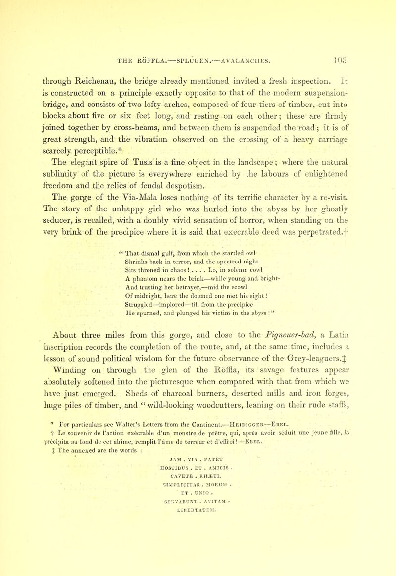 through Reichenau, the bridge already mentioned invited a fresh inspection. It is constructed on a principle exactly opposite to that of the modern suspension- bridge, and consists of two lofty arches, composed of four tiers of timber, cut into blocks about five or six feet long, and resting on each other; these are firmly joined together by cross-beams, and between them is suspended the road; it is of great strength, and the vibration observed on the crossing of a heavy carriage scarcely perceptible.* The elegant spire of Tusis is a fine object in the landscape; where the natural sublimity of the picture is everywhere enriched by the labours of enlightened freedom and the relics of feudal despotism. The gorge of the Via-Mala loses nothing of its terrific character by a re-visit. The story of the unhappy girl who was hurled into the abyss by her ghostly seducer, is recalled, with a doubly vivid sensation of horror, when standing on the very brink of the precipice where it is said that execrable deed was perpetrated.f “ That dismal gulf, from which the startled owl Shrinks back in terror, and the spectred night Sits throned in chaos! . . . . Lo, in solemn cowl A phantom nears the brink—while young and bright- And trusting her betrayer,—mid the scowl Of midnight, here the doomed one met his sight! Struggled—implored—till from the precipice He spurned, and plunged his victim in the abyss !” About three miles from this gorge, and close to the Pigneuer-bad, a Latin inscription records the completion of the route, and, at the same time, includes a lesson of sound political wisdom for the future observance of the Grey-leaguers. J Winding on through the glen of the Rbffla, its savage features appear absolutely softened into the picturesque when compared with that from which we have just emerged. Sheds of charcoal burners, deserted mills and iron forges, huge piles of timber, and “wild-looking woodcutters, leaning on their rude staffs, * For particulars see Walter’s Letters from the Continent.—Heidigger—Ebel. t Le souvenir de Taction execrable d’un monstre de pretre, qui, apr&s avoir seduit une jeune fille, la precipita au fond de cet abime, remplit fame de terreur et d’effroi!—Ebel. % The annexed are the words : JAM . VIA . PATET HOSTIBUS . ET . AMICIS . CAVETE . RHiETI. ^IMPLICITAS . MORUM . ET . UNIO . SERVABUNT . AVITAM ► I.IBERTATEM.