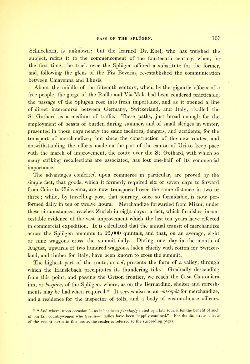 Sclmeehorn, is unknown; but the learned Dr. Ebel, who has weighed the subject, refers it to the commencement of the fourteenth century, when, for the first time, the track over the Spliigen offered a substitute for the former, and, following the glens of the Piz Beverin, re-established the communication between Chiavenna and Thusis. About the middle of the fifteenth century, when, by the gigantic efforts of a free people, the gorge of the Roffla and Via Mala had been rendered practicable, the passage of the Spliigen rose into fresh importance, and as it opened a line of direct intercourse between Germany, Switzerland, and Italy, rivalled the St. Gothard as a medium of traffic. These paths, just broad enough for the employment of beasts of burden during summer, and of small sledges in winter, presented in those days nearly the same facilities, dangers, and accidents, for the transport of merchandize; but since the construction of the new routes, and notwithstanding the efforts made on the part of the canton of Uri to keep pace with the march of improvement, the route over the St. Gothard, with which so many striking recollections are associated, has lost one-half of its commercial importance. The advantages conferred upon commerce in particular, are proved by the simple fact, that goods, which it formerly required six or seven days to forward from Coire to Chiavenna, are now transported over the same distance in two or three; while, by travelling post, that journey, once so formidable, is now per- formed daily in ten or twelve hours. Merchandize forwarded from Milan, under these circumstances, reaches Zurich in eight days; a fact, which furnishes incon- testable evidence of the vast improvement which the last ten years have effected in commercial expedition. It is calculated that the annual transit of merchandize across the Spliigen amounts to 25,000 quintals, and that, on an average, eight or nine waggons cross the summit daily. During one day in the month of August, upwards of two hundred waggons, laden chiefly with cotton for Switzer- land, and timber for Italy, have been known to cross the summit. The highest part of the route, or col, presents the form of a valley, through which the Hanslebach precipitates its thundering tide. Gradually descending from this point, and passing the Grison frontier, we reach the Casa Cantoniera inn, or hospice, of the Spliigen, where, as on the Bernardino, shelter and refresh- ments may be had when required.* It serves also as an entrepot for merchandize, and a residence for the inspector of tolls, and a body of custom-house officers. * “ And where, upon occasion”—as it has been punningly stated by a late tourist for the benefit of such of our fair countrywomen who travail—“ ladies have been happily confined.”—For the disastrous effects of the recent storm in this route, the reader is referred to the succeeding pages.